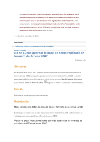 una relación uno a varios (relación uno a varios: asociación entre dos tablas en la que el 
valor de clave principal de cada registro de la tabla principal se corresponde con el valor 
del campo o los campos coincidentes de varios registros de la tabla relacionada.) entre 
cada una de las dos tablas principales (tabla principal: extremo "uno" de dos tablas unidas 
por una relación "de uno a varios". En la tabla principal debe haber una clave principal y 
cada registro debe ser único.) y la tabla de unión. 
11. Guarde la nueva base de datos. 
Vea también 
Diferencias entre los formatos de archivo ACCDB y MDB 
Access > Conversión 
No se puede guardar la base de datos replicada en 
formato de Access 2007 
Mostrar todo 
Síntomas 
En Microsoft Office Access 2007, las bases de datos replicadas creadas en versiones anteriores de 
Access (formato .MDB) no se pueden guardar con el nuevo formato de archivo .ACCDB. La opción 
aparece atenuada (no disponible) cuando se intenta usar el comando Guardar base de datos como 
(haga clic en el botón de Microsoft Office haga clic en la flecha situada junto a Guardar como). 
Causa 
El formato de archivo .ACCDB no admite réplicas. 
Resolución 
Usar la base de datos replicada con el formato de archivo .MDB 
Puede seguir usando la base de datos replicada con el formato de archivo .MDB. La funcionalidad de 
réplica sigue siendo compatible con el formato de archivo .MDB. 
Volver a crear manualmente la base de datos con el formato de 
archivo de Office Access 2007 
 
