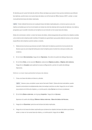 Si decide que el nuevo formato de archivo ofrece ventajas que pesan más que las ventanas que ofrecen 
las réplicas, podrá crear una nueva base de datos con el formato de Office Access 2007 y volver a crear 
manualmente la base de datos replicada. 
NOTA Este método funciona con cualquier base de datos replicada pero, a menos que se use una 
réplica completa que se ha sincronizado con todas las demás réplicas del conjunto de réplicas, los datos y 
proyectos que no estén incluidos en la réplica no se incluirán en la nueva base de datos. 
Antes de comenzar a volver a crear las bases de datos, debe asegurarse de que todos los objetos ocultos 
y de sistema de la réplica estén visibles. El objetivo es garantizar que pueda obtener acceso a los campos 
específicos de la réplica cuando vuelva a crearla. 
1. Seleccione el campo que desea convertir. Debe abrir la réplica usando la misma versión de 
Access que se usó originalmente para crear la réplica para mostrar los campos ocultos y de 
sistema. 
2. En el menú Herramientas, haga clic en Opciones. Se abre el cuadro de diálogo Opciones. 
3. En la ficha Vista, en la sección Mostrar, seleccione Objetos ocultos y Objetos del sistema. 
Haga clic en Aceptar para aplicar la nueva configuración y cerrar el cuadro de diálogo 
Opciones. 
Volver a crear manualmente la base de datos 
1. Cree una base de datos en blanco y ábrala. 
NOTA Access crea una tabla nueva vacía llamada Tabla1. Debe eliminar esta tabla: puede 
hacerlo cerrándola inmediatamente antes de realizar cambios en ella. Haga clic con el botón 
secundario en la ficha de objetos y, a continuación, elija Cerrar en el menú contextual. 
2. En la ficha Datos externos, en el grupo Importar, haga clic en Access. 
Aparece el cuadro de diálogo Obtener datos externos - Base de datos de Access. 
3. Haga clic en Examinar para buscar la base de datos replicada. 
4. Haga clic en la base de datos replicada que contiene los objetos de base de datos que desee 
volver a crear en la nueva base de datos y, a continuación, haga clic en Abrir. 
 