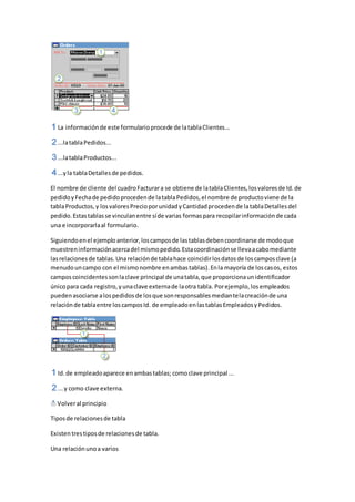 La información de este formulario procede de la tabla Clientes... 
...la tabla Pedidos... 
...la tabla Productos... 
...y la tabla Detalles de pedidos. 
El nombre de cliente del cuadro Facturar a se obtiene de la tabla Clientes, los valores de Id. de 
pedido y Fecha de pedido proceden de la tabla Pedidos, el nombre de producto viene de la 
tabla Productos, y los valores Precio por unidad y Cantidad proceden de la tabla Detalles del 
pedido. Estas tablas se vinculan entre sí de varias formas para recopilar información de cada 
una e incorporarla al formulario. 
Siguiendo en el ejemplo anterior, los campos de las tablas deben coordinarse de modo que 
muestren información acerca del mismo pedido. Esta coordinación se lleva a cabo mediante 
las relaciones de tablas. Una relación de tabla hace coincidir los datos de los campos clave (a 
menudo un campo con el mismo nombre en ambas tablas). En la mayoría de los casos, estos 
campos coincidentes son la clave principal de una tabla, que proporciona un identificador 
único para cada registro, y una clave externa de la otra tabla. Por ejemplo, los empleados 
pueden asociarse a los pedidos de los que son responsables mediante la creación de una 
relación de tabla entre los campos Id. de empleado en las tablas Empleados y Pedidos. 
Id. de empleado aparece en ambas tablas; como clave principal ... 
... y como clave externa. 
Volver al principio 
Tipos de relaciones de tabla 
Existen tres tipos de relaciones de tabla. 
Una relación uno a varios 
 
