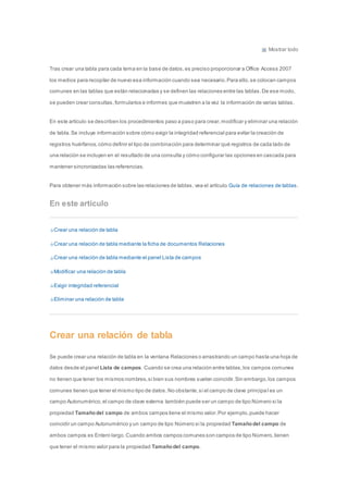 Mostrar todo 
Tras crear una tabla para cada tema en la base de datos, es preciso proporcionar a Office Access 2007 
los medios para recopilar de nuevo esa información cuando sea necesario. Para ello, se colocan campos 
comunes en las tablas que están relacionadas y se definen las relaciones entre las tablas. De ese modo, 
se pueden crear consultas, formularios e informes que muestren a la vez la información de varias tablas. 
En este artículo se describen los procedimientos paso a paso para crear, modificar y eliminar una relación 
de tabla. Se incluye información sobre cómo exigir la integridad referencial para evitar la creación de 
registros huérfanos, cómo definir el tipo de combinación para determinar qué registros de cada lado de 
una relación se incluyen en el resultado de una consulta y cómo configurar las opciones en cascada para 
mantener sincronizadas las referencias. 
Para obtener más información sobre las relaciones de tablas, vea el artículo Guía de relaciones de tablas. 
En este artículo 
Crear una relación de tabla 
Crear una relación de tabla mediante la ficha de documentos Relaciones 
Crear una relación de tabla mediante el panel Lista de campos 
Modificar una relación de tabla 
Exigir integridad referencial 
Eliminar una relación de tabla 
Crear una relación de tabla 
Se puede crear una relación de tabla en la ventana Relaciones o arrastrando un campo hasta una hoja de 
datos desde el panel Lista de campos. Cuando se crea una relación entre tablas, los campos comunes 
no tienen que tener los mismos nombres, si bien sus nombres suelen coincidir. Sin embargo, los campos 
comunes tienen que tener el mismo tipo de datos. No obstante, si el campo de clave principa l es un 
campo Autonumérico, el campo de clave externa también puede ser un campo de tipo Número si la 
propiedad Tamaño del campo de ambos campos tiene el mismo valor. Por ejemplo, puede hacer 
coincidir un campo Autonumérico y un campo de tipo Número si la propiedad Tamaño del campo de 
ambos campos es Entero largo. Cuando ambos campos comunes son campos de tipo Número, tienen 
que tener el mismo valor para la propiedad Tamaño del campo. 
 