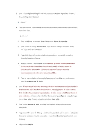 3. En la sección Opciones de presentación, seleccione Mostrar objetos del sistema y 
después haga clic en Aceptar. 
¿Cómo? 
4. Cree una consulta, seleccionando las tablas que contienen los registros que desea incluir 
en la nueva tabla. 
¿Cómo? 
1. En la ficha Crear, en el grupo Otros, haga clic en Diseño de consulta. 
2. En el cuadro de diálogo Mostrar tabla, haga clic en la ficha que recoja las tablas 
con cuyos datos desea trabajar. 
3. Haga doble clic en el nombre de cada objeto que desee agregar a la consulta y, 
después, haga clic en Cerrar. 
4. Agregue campos a la fila Campo en la cuadrícula de diseño (cuadrícula de diseño: 
cuadrícula utilizada para diseñar una consulta o un filtro en la vista Diseño de 
consulta o en la ventana Filtro u orden avanzado. Para las consultas, esta 
cuadrícula se conocía antes como la cuadrícula QBE.). 
5. Para ver los resultados de la consulta, haga clic en el menú Ver y, a continuación, 
haga clic en Vista Hoja de datos. 
5. En la vista Diseño (vista Diseño: ventana que muestra el diseño de estos objetos de base 
de datos: tablas, consultas, formularios, informes, macros y páginas de acceso a datos. 
En la vista Diseño, puede crear objetos de base de datos nuevos y modificar el diseño de 
otros existentes.) de la consulta, en la ficha Diseño, en el grupo Tipo de consulta, haga 
clic en Crear tabla. Aparece el cuadro de diálogo Crear tabla. 
6. En el cuadro Nombre de tabla, escriba el nombre de la tabla que desee crear o 
reemplazar. 
7. Haga clic en Otra base de datos y, a continuación, escriba la ruta de acceso a la base de 
datos en la que desee incluir la nueva tabla o haga clic en Examinar para buscar la base 
de datos. 
8. Haga clic en Aceptar. 
 