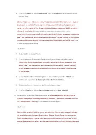 9. En la ficha Diseño, en el grupo Resultados, haga clic en Ejecutar. De este modo, se crea 
la nueva tabla. 
(clave principal: uno o más campos (columnas) cuyos valores identifican de manera exclusiva 
cada registro de una tabla. Una clave principal no puede permitir valores Nulo y debe tener 
siempre un índice exclusivo. Una clave principal se utiliza para relacionar una tabla con claves 
externas de otras tablas.)Por cada tabla de la nueva base de datos, cree el mismo 
índice (índice: función que acelera la búsqueda y la ordenación de una tabla según unos valores 
clave y que puede aplicar la unicidad en las filas de una tabla. La clave principal de una tabla se 
indiza automáticamente. Algunos campos no se pueden indizar debido a su tipo de datos.) que 
se utilizó en la tabla de la réplica. 
¿Cómo? 
1. Abra una tabla en la vista Diseño. 
2. En la parte superior de la ventana, haga clic en el campo para el que desee crear un 
índice (índice: función que acelera la búsqueda y la ordenación de una tabla según unos 
valores clave y que puede aplicar la unicidad en las filas de una tabla. La clave principal 
de una tabla se indiza automáticamente. Algunos campos no se pueden indizar debido a 
su tipo de datos.). 
3. En la parte inferior de la ventana, haga clic en el cuadro de la propiedad Indizado y, a 
continuación, haga clic en Sí (Con duplicados) o Sí (Sin duplicados). 
4. Seleccione el campo o los campos que forman la clave principal. 
5. En la ficha Diseño, en el grupo Herramientas, haga clic en Clave principal. 
10. Por cada tabla de la nueva base de datos, cree las relaciones (relación: asociación que se 
establece entre campos comunes (columnas) en dos tablas. Una relación puede ser uno a uno, 
uno a varios o varios a varios.) que existían en la tabla de la réplica. 
¿Cómo? 
(tipo de datos: característica de un campo que determina el tipo de datos que puede albergar. 
Los tipos de datos son: Booleano, Entero, Largo, Moneda, Simple, Doble, Fecha, Cadena y 
Variant (predeterminado).) (tipo de datos Autonumérico: tipo de datos de campo que, en una 
base de datos de Microsoft Access, almacena automáticamente un número exclusivo para cada 
 
