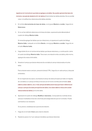 registro en el momento en que éste se agrega a una tabla. Se pueden generar tres tipos de 
números: secuencial, aleatorio e Id. de réplica.)Cierre todas las tablas abiertas. No es posible 
crear ni modificar las relaciones entre tablas abiertas. 
2. En la ficha Herramientas de base de datos, en el grupo Mostrar u ocultar, haga clic en 
Relaciones. 
3. Si no se han definido relaciones en la base de datos, aparecerá automáticamente el 
cuadro de diálogo Mostrar tabla. 
Si necesita agregar las tablas que va a relacionar y no aparece el cuadro de diálogo 
Mostrar tabla, invóquelo: en la ficha Diseño, en el grupo Mostrar u ocultar, haga clic en 
el botón Mostrar tabla. 
4. Haga doble clic en el nombre de las tablas que desee relacionar y, a continuación, cierre 
el cuadro de diálogo Mostrar tabla. Para crear una relación entre una tabla y ella misma, 
agregue dos veces dicha tabla. 
5. Arrastre el campo que desee relacionar de una tabla al campo relacionado en la otra 
tabla. 
Para arrastrar varios campos, presione la tecla CTRL, haga clic en cada campo y después 
arrástrelos. 
En la mayoría de los casos, se arrastra el campo de clave principal (con texto en negrita) 
de una tabla a un campo similar (a menudo con el mismo nombre) denominado clave 
externa (clave externa: uno o más campos de tabla (columnas) que hacen referencia al 
campo o campos de clave principal de otra tabla. Una clave externa indica cómo están 
relacionadas las tablas.) en la otra tabla. 
6. Aparecerá el cuadro de diálogo Modificar relaciones. Compruebe los nombres de los 
campos mostrados en las dos columnas para asegurarse de que son correctos. Puede 
cambiarlos si es necesario. 
Si es preciso, establezca las opciones de relación. 
7. Haga clic en el botón Crear para crear la relación. 
8. Repita los pasos 4 a 7 por cada par de tablas que desee relacionar. 
 