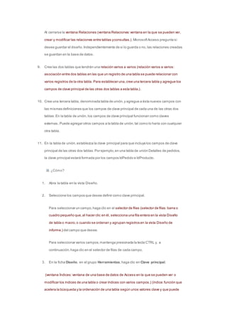 Al cerrarse la ventana Relaciones (ventana Relaciones: ventana en la que se pueden ver, 
crear y modificar las relaciones entre tablas y consultas.), Microsoft Access pregunta si 
desea guardar el diseño. Independientemente de si lo guarda o no, las relaciones creadas 
se guardan en la base de datos. 
9. Cree las dos tablas que tendrán una relación varios a varios (relación varios a varios: 
asociación entre dos tablas en las que un registro de una tabla se puede relacionar con 
varios registros de la otra tabla. Para establecer una, cree una tercera tabla y agregue los 
campos de clave principal de las otras dos tablas a esta tabla.) . 
10. Cree una tercera tabla, denominada tabla de unión, y agregue a ésta nuevos campos con 
las mismas definiciones que los campos de clave principal de cada una de las otras dos 
tablas. En la tabla de unión, los campos de clave principal funcionan como claves 
externas. Puede agregar otros campos a la tabla de unión, tal como lo haría con cualquier 
otra tabla. 
11. En la tabla de unión, establezca la clave principal para que incluya los campos de clave 
principal de las otras dos tablas. Por ejemplo, en una tabla de unión Detalles de pedidos, 
la clave principal estará formada por los campos IdPedido e IdProducto. 
¿Cómo? 
1. Abra la tabla en la vista Diseño. 
2. Seleccione los campos que desee definir como clave principal. 
Para seleccionar un campo, haga clic en el selector de filas (selector de filas: barra o 
cuadro pequeño que, al hacer clic en él, selecciona una fila entera en la vista Diseño 
de tabla o macro, o cuando se ordenan y agrupan registros en la vista Diseño de 
informe.) del campo que desee. 
Para seleccionar varios campos, mantenga presionada la tecla CTRL y, a 
continuación, haga clic en el selector de filas de cada campo. 
3. En la ficha Diseño, en el grupo Herramientas, haga clic en Clave principal. 
(ventana Índices: ventana de una base de datos de Access en la que se pueden ver o 
modificar los índices de una tabla o crear índices con varios campos.) (índice: función que 
acelera la búsqueda y la ordenación de una tabla según unos valores clave y que puede 
 