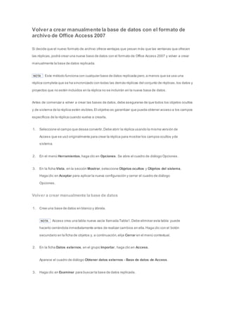 Volver a crear manualmente la base de datos con el formato de 
archivo de Office Access 2007 
Si decide que el nuevo formato de archivo ofrece ventajas que pesan más que las ventanas que ofrecen 
las réplicas, podrá crear una nueva base de datos con el formato de Office Access 2007 y volver a crear 
manualmente la base de datos replicada. 
NOTA Este método funciona con cualquier base de datos replicada pero, a menos que se use una 
réplica completa que se ha sincronizado con todas las demás réplicas del conjunto de réplicas, los datos y 
proyectos que no estén incluidos en la réplica no se incluirán en la nueva base de datos. 
Antes de comenzar a volver a crear las bases de datos, debe asegurarse de que todos los objetos ocultos 
y de sistema de la réplica estén visibles. El objetivo es garantizar que pueda obtener acceso a los campos 
específicos de la réplica cuando vuelva a crearla. 
1. Seleccione el campo que desea convertir. Debe abrir la réplica usando la misma versión de 
Access que se usó originalmente para crear la réplica para mostrar los campos ocultos y de 
sistema. 
2. En el menú Herramientas, haga clic en Opciones. Se abre el cuadro de diálogo Opciones. 
3. En la ficha Vista, en la sección Mostrar, seleccione Objetos ocultos y Objetos del sistema. 
Haga clic en Aceptar para aplicar la nueva configuración y cerrar el cuadro de diálogo 
Opciones. 
Volver a crear manualmente la base de datos 
1. Cree una base de datos en blanco y ábrala. 
NOTA Access crea una tabla nueva vacía llamada Tabla1. Debe eliminar esta tabla: puede 
hacerlo cerrándola inmediatamente antes de realizar cambios en ella. Haga clic con el botón 
secundario en la ficha de objetos y, a continuación, elija Cerrar en el menú contextual. 
2. En la ficha Datos externos, en el grupo Importar, haga clic en Access. 
Aparece el cuadro de diálogo Obtener datos externos - Base de datos de Access. 
3. Haga clic en Examinar para buscar la base de datos replicada. 
 