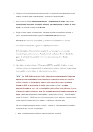 4. Haga clic en la base de datos replicada que contiene los objetos de base de datos que desee 
volver a crear en la nueva base de datos y, a continuación, haga clic en Abrir. 
5. En el cuadro de diálogo Obtener datos externos - Base de datos de Access, haga clic en 
Importar tablas, consultas, formularios, informes, macros y módulos en la base de datos 
actual y, a continuación, haga clic en Aceptar. 
6. Haga clic en los objetos de base de datos que desee importar a la nueva base de datos. Si 
desea importar todos los objetos, haga clic en Seleccionar todo en cada ficha. 
Importante No seleccione ninguna tabla. Va a volver a crear las tablas más adelante. 
7. Tras seleccionar los objetos, haga clic en Aceptar para importarlos. 
En la última página del asistente, tiene la opción de guardar los pasos del proceso de 
importación para usarlos en el futuro. Para ello, active la casilla de verificación Guardar los 
pasos de la importación, escriba la información adecuada y haga clic en Guardar 
importación. 
8. Abra la base de datos replicada en Office Access 2007. Por cada tabla de la base de datos 
replicada, cree una consulta de creación de tabla que tome todos los datos de la antigua tabla y 
cree una tabla en la nueva base de datos con los mismos datos. 
NOTA Si s_GUID (GUID: campo de 16 bytes utilizado en una base de datos de Access para 
establecer un identificador exclusivo para la replicación. Los GUID se utilizan para identificar 
réplicas, conjuntos de réplicas, tablas, registros y otros objetos. En una base de datos de 
Access, los GUID se denominan Id. de réplica.) es una clave principal (y las claves 
externas (clave externa: uno o más campos de tabla (columnas) que hacen referencia al campo 
o campos de clave principal de otra tabla. Una clave externa indica cómo están relacionadas las 
tablas.) de las otras tablas hacen referencia a ella), deberá incluir el campo s_GUID en la tabla 
nueva. Si el campo s_GUID no se usa como clave principal, no hay razón para mantenerlo en la 
nueva tabla. No copie los campos s_Lineage y s_Generation a la nueva tabla. 
De forma predeterminada, los campos s_GUID, s_Lineage y s_Generation están ocultos. Para 
que se muestren, siga este procedimiento: 
1. En la base de datos replicada deben estar cerradas todas las tablas. 
 