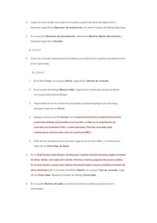 2. Haga clic con el botón secundario en la parte superior del panel de exploración y, 
después, haga clic en Opciones de exploración. Se abre el cuadro de diálogo Opciones. 
3. En la sección Opciones de presentación, seleccione Mostrar objetos del sistema y 
después haga clic en Aceptar. 
¿Cómo? 
4. Cree una consulta, seleccionando las tablas que contienen los registros que desea incluir 
en la nueva tabla. 
¿Cómo? 
1. En la ficha Crear, en el grupo Otros, haga clic en Diseño de consulta. 
2. En el cuadro de diálogo Mostrar tabla, haga clic en la ficha que recoja las tablas 
con cuyos datos desea trabajar. 
3. Haga doble clic en el nombre de cada objeto que desee agregar a la consulta y, 
después, haga clic en Cerrar. 
4. Agregue campos a la fila Campo en la cuadrícula de diseño (cuadrícula de diseño: 
cuadrícula utilizada para diseñar una consulta o un filtro en la vista Diseño de 
consulta o en la ventana Filtro u orden avanzado. Para las consultas, esta 
cuadrícula se conocía antes como la cuadrícula QBE.). 
5. Para ver los resultados de la consulta, haga clic en el menú Ver y, a continuación, 
haga clic en Vista Hoja de datos. 
5. En la vista Diseño (vista Diseño: ventana que muestra el diseño de estos objetos de base 
de datos: tablas, consultas, formularios, informes, macros y páginas de acceso a datos. 
En la vista Diseño, puede crear objetos de base de datos nuevos y modificar el diseño de 
otros existentes.) de la consulta, en la ficha Diseño, en el grupo Tipo de consulta, haga 
clic en Crear tabla. Aparece el cuadro de diálogo Crear tabla. 
6. En el cuadro Nombre de tabla, escriba el nombre de la tabla que desee crear o 
reemplazar. 
 