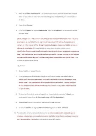 7. Haga clic en Otra base de datos y, a continuación, escriba la ruta de acceso a la base de 
datos en la que desee incluir la nueva tabla o haga clic en Examinar para buscar la base 
de datos. 
8. Haga clic en Aceptar. 
9. En la ficha Diseño, en el grupo Resultados, haga clic en Ejecutar. De este modo, se crea 
la nueva tabla. 
(clave principal: uno o más campos (columnas) cuyos valores identifican de manera exclusiva 
cada registro de una tabla. Una clave principal no puede permitir valores Nulo y debe tener 
siempre un índice exclusivo. Una clave principal se utiliza para relacionar una tabla con claves 
externas de otras tablas.)Por cada tabla de la nueva base de datos, cree el mismo 
índice (índice: función que acelera la búsqueda y la ordenación de una tabla según unos valores 
clave y que puede aplicar la unicidad en las filas de una tabla. La clave principal de una tabla se 
indiza automáticamente. Algunos campos no se pueden indizar debido a su tipo de datos.) que 
se utilizó en la tabla de la réplica. 
¿Cómo? 
1. Abra una tabla en la vista Diseño. 
2. En la parte superior de la ventana, haga clic en el campo para el que desee crear un 
índice (índice: función que acelera la búsqueda y la ordenación de una tabla según unos 
valores clave y que puede aplicar la unicidad en las filas de una tabla. La clave principal 
de una tabla se indiza automáticamente. Algunos campos no se pueden indizar debido a 
su tipo de datos.). 
3. En la parte inferior de la ventana, haga clic en el cuadro de la propiedad Indizado y, a 
continuación, haga clic en Sí (Con duplicados) o Sí (Sin duplicados). 
4. Seleccione el campo o los campos que forman la clave principal. 
5. En la ficha Diseño, en el grupo Herramientas, haga clic en Clave principal. 
10. Por cada tabla de la nueva base de datos, cree las relaciones (relación: asociación que se 
establece entre campos comunes (columnas) en dos tablas. Una relación puede ser uno a uno, 
uno a varios o varios a varios.) que existían en la tabla de la réplica. 
 