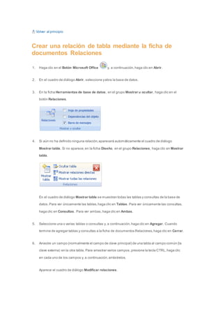 Volver al principio 
Crear una relación de tabla mediante la ficha de 
documentos Relaciones 
1. Haga clic en el Botón Microsoft Office y, a continuación, haga clic en Abrir. 
2. En el cuadro de diálogo Abrir, seleccione y abra la base de datos. 
3. En la ficha Herramientas de base de datos, en el grupo Mostrar u ocultar, haga clic en el 
botón Relaciones. 
4. Si aún no ha definido ninguna relación, aparecerá automáticamente el cuadro de diálogo 
Mostrar tabla. Si no aparece, en la ficha Diseño, en el grupo Relaciones, haga clic en Mostrar 
tabla. 
En el cuadro de diálogo Mostrar tabla se muestran todas las tablas y consultas de la base de 
datos. Para ver únicamente las tablas, haga clic en Tablas. Para ver únicamente las consultas, 
haga clic en Consultas. Para ver ambas, haga clic en Ambas. 
5. Seleccione una o varias tablas o consultas y, a continuación, haga clic en Agregar. Cuando 
termine de agregar tablas y consultas a la ficha de documentos Relaciones, haga clic en Cerrar. 
6. Arrastre un campo (normalmente el campo de clave principal) de una tabla al campo común (la 
clave externa) en la otra tabla. Para arrastrar varios campos, presione la tecla CTRL, haga clic 
en cada uno de los campos y, a continuación, arrástrelos. 
Aparece el cuadro de diálogo Modificar relaciones. 
 