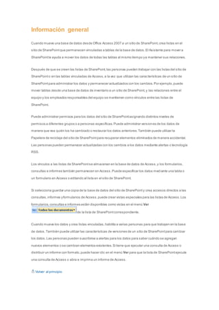 Información general 
Cuando mueve una base de datos desde Office Access 2007 a un sitio de SharePoint, crea listas en el 
sitio de SharePoint que permanecen vinculadas a tablas de la base de datos. El Asistente para mover a 
SharePoint le ayuda a mover los datos de todas las tablas al mismo tiempo y a mantener sus relaciones. 
Después de que se creen las listas de SharePoint, las personas pueden trabajar con las listas del sitio de 
SharePoint o en las tablas vinculadas de Access, a la vez que utilizan las características de un sitio de 
SharePoint para administrar los datos y permanecer actualizados con los cambios. Por ejemplo, puede 
mover tablas desde una base de datos de inventario a un sitio de SharePoint, y las relaciones entre el 
equipo y los empleados responsables del equipo se mantienen como vínculos entre las listas de 
SharePoint. 
Puede administrar permisos para los datos del sitio de SharePoint asignando distintos niveles de 
permisos a diferentes grupos o a personas específicas. Puede administrar versiones de los datos de 
manera que vea quién los ha cambiado o restaurar los datos anteriores. También puede utilizar la 
Papelera de reciclaje del sitio de SharePoint para recuperar elementos eliminados de manera accidental. 
Las personas pueden permanecer actualizadas con los cambios a los datos mediante alertas o tecnología 
RSS. 
Los vínculos a las listas de SharePoint se almacenan en la base de datos de Access, y los formularios, 
consultas e informes también permanecen en Access. Puede especificar los datos mediante una tabla o 
un formulario en Access o editando al lista en el sitio de SharePoint. 
Si selecciona guardar una copia de la base de datos del sitio de SharePoint y crea accesos directos a las 
consultas, informes y formularios de Access, puede crear vistas especiales para las listas de Access. Los 
formularios, consultas e informes están disponibles como vistas en el menú Ver 
de la lista de SharePoint correspondiente. 
Cuando mueve los datos y crea listas vinculadas, habilita a varias personas para que trabajen en la base 
de datos. También puede utilizar las características de versiones de un sitio de SharePoint para cambiar 
los datos. Las personas pueden suscribirse a alertas para los datos para saber cuándo se agregan 
nuevos elementos o se cambian elementos existentes. Si tiene que ejecutar una consulta de Access o 
distribuir un informe con formato, puede hacer clic en el menú Ver para que la lista de SharePoint ejecute 
una consulta de Access o abra e imprima un informe de Access. 
Volver al principio 
 
