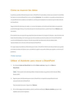 Cómo se mueven los datos 
Cuando es posible, el Asistente para mover a SharePoint mueve datos a listas que se basan en plantillas 
de listas en el sitio de SharePoint, como una lista Contactos. Si una tabla no se puede corresponder con 
una plantilla de lista, la tabla se convierte en una lista personalizada en la vista de hoja de datos del sitio 
de SharePoint. 
Según el tamaño de la base de datos, su número de objetos y el rendimiento del sistema, la operación 
puede tardar algún tiempo. Si cambia de opinión durante el proceso, puede hacer clic en Detener para 
cancelarlo. 
El asistente crea una copia de seguridad de la base de datos en el equipo. En Access, crea vínculos a las 
listas desde las tablas, de manera que sea más sencillo encontrar los datos en el sitio de SharePoint 
cuando está trabajando en Access. Donde sea posible, las relaciones entre las tablas están 
representadas como vínculos entre las listas de SharePoint. 
Si surge cualquier problema, el Asistente para mover a SharePoint informa de este problema y lo guarda 
en la base de datos de Access como una tabla de registro que puede utilizar para ayudar a solucionar el 
problema. 
Volver al principio 
Utilizar el Asistente para mover a SharePoint 
1. En el grupo Listas de SharePoint de la ficha Datos externos, haga clic en Mover a 
SharePoint. 
NOTA Esta opción sólo está disponible si la base de datos se guarda en el formato de Office 
Access 2007. 
2. Siga los pasos del Asistente para mover a SharePoint, incluyendo la especificación de la 
ubicación del sitio de SharePoint. 
Para cancelar el proceso, haga clic en Detener. 
3. En la última página del asistente, active la casilla de verificación Mostrar detalles para ver más 
detalles acerca de la migración. 
 