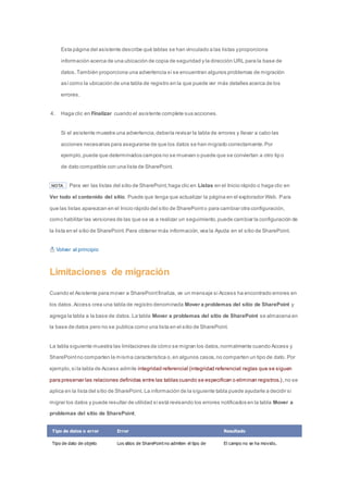 Esta página del asistente describe qué tablas se han vinculado a las listas y proporciona 
información acerca de una ubicación de copia de seguridad y la dirección URL para la base de 
datos. También proporciona una advertencia si se encuentran algunos problemas de migración 
así como la ubicación de una tabla de registro en la que puede ver más detalles acerca de los 
errores. 
4. Haga clic en Finalizar cuando el asistente complete sus acciones. 
Si el asistente muestra una advertencia, debería revisar la tabla de errores y llevar a cabo las 
acciones necesarias para asegurarse de que los datos se han migrado correctamente. Por 
ejemplo, puede que determinados campos no se muevan o puede que se conviertan a otro tip o 
de dato compatible con una lista de SharePoint. 
NOTA Para ver las listas del sitio de SharePoint, haga clic en Listas en el Inicio rápido o haga clic en 
Ver todo el contenido del sitio. Puede que tenga que actualizar la página en el explorador Web. Para 
que las listas aparezcan en el Inicio rápido del sitio de SharePoint o para cambiar otra configuración, 
como habilitar las versiones de las que se va a realizar un seguimiento, puede cambiar la configuración de 
la lista en el sitio de SharePoint. Para obtener más información, vea la Ayuda en el sitio de SharePoint. 
Volver al principio 
Limitaciones de migración 
Cuando el Asistente para mover a SharePoint finaliza, ve un mensaje si Access ha encontrado errores en 
los datos. Access crea una tabla de registro denominada Mover a problemas del sitio de SharePoint y 
agrega la tabla a la base de datos. La tabla Mover a problemas del sitio de SharePoint se almacena en 
la base de datos pero no se publica como una lista en el sitio de SharePoint. 
La tabla siguiente muestra las limitaciones de cómo se migran los datos, normalmente cuando Access y 
SharePoint no comparten la misma característica o, en algunos casos, no comparten un tipo de dato. Por 
ejemplo, si la tabla de Access admite integridad referencial (integridad referencial: reglas que se siguen 
para preservar las relaciones definidas entre las tablas cuando se especifican o eliminan registros.) , no se 
aplica en la lista del sitio de SharePoint. La información de la siguiente tabla puede ayudarle a decidir si 
migrar los datos y puede resultar de utilidad si está revisando los errores notificados en la tabla Mover a 
problemas del sitio de SharePoint. 
Tipo de datos o error Error Resultado 
Tipo de dato de objeto Los sitios de SharePoint no admiten el tipo de El campo no se ha movido. 
 