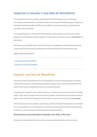 Importar o vincular a una lista de SharePoint 
Si su departamento o grupo de trabajo utiliza Windows SharePoint Services 2.0 o posterior para 
comunicarse y colaborar entre sí, se puede encontrar con escenarios donde deba trabajar con algunas de 
las listas de SharePoint en Microsoft Office Access 2007 para sacar partido de sus características de 
consultas e informes tan útiles. 
Si no está familiarizado con Windows SharePoint Services y desea obtener más información, visite la 
página de inicio de Windows SharePoint Services. Puede utilizar el vínculo de la sección Vea también de 
este artículo. 
Puede traer una lista a Office Access 2007 de dos formas: importándola o vinculándola. En este artículo 
se describe el procedimiento para importar desde una lista de SharePoint o para vincularse a ella. 
¿Qué desea hacer? 
Importar una lista de SharePoint 
Vincular a una lista de SharePoint 
Importar una lista de SharePoint 
Importar una lista de SharePoint crea una copia de la lista en una base de datos de Access. Durante la 
operación de importación, puede especificar las listas que desea copiar y, para cada lista seleccionada, 
puede indicar si desea importar toda la lista o sólo una vista específica. 
La operación de importación crea una tabla en Access, y copia las columnas y los elementos de la lista de 
origen (o de la vista) en la tabla en forma de campos y registros. Para obtener más información sobre l as 
tablas y sobre cómo está estructurada una base de datos, vea los vínculos de la sección Vea también. 
Al final de la operación de importación, puede elegir guardar la información de la operación de importación 
como una especificación. Una especificación de importación ayuda a repetir la operación de importación 
en el futuro sin tener que examinar el Asistente para importación cada vez. 
Escenarios comunes para importar una lista a Access 
En general, una lista de SharePoint se importa a una base de datos de Access por estos motivos: 
 