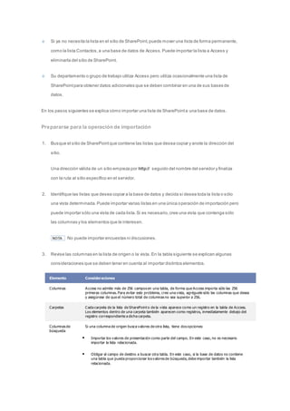 Si ya no necesita la lista en el sitio de SharePoint, puede mover una lista de forma permanente, 
como la lista Contactos, a una base de datos de Access. Puede importar la lista a Access y 
eliminarla del sitio de SharePoint. 
Su departamento o grupo de trabajo utiliza Access pero utiliza ocasionalmente una lista de 
SharePoint para obtener datos adicionales que se deben combinar en una de sus bases de 
datos. 
En los pasos siguientes se explica cómo importar una lista de SharePoint a una base de datos. 
Prepararse para la operación de importación 
1. Busque el sitio de SharePoint que contiene las listas que desea copiar y anote la dirección del 
sitio. 
Una dirección válida de un sitio empieza por http:// seguido del nombre del servidor y finaliza 
con la ruta al sitio específico en el servidor. 
2. Identifique las listas que desea copiar a la base de datos y decida si desea toda la lista o sólo 
una vista determinada. Puede importar varias listas en una única operación de importación pero 
puede importar sólo una vista de cada lista. Si es necesario, cree una vista que contenga sólo 
las columnas y los elementos que le interesen. 
NOTA No puede importar encuestas ni discusiones. 
3. Revise las columnas en la lista de origen o la vista. En la tabla siguiente se explican algunas 
consideraciones que se deben tener en cuenta al importar distintos elementos. 
Elemento Consideraciones 
Columnas Access no admite más de 256 campos en una tabla, de forma que Access importa sólo las 256 
primeras columnas. Para evitar este problema, cree una vista, agréguele sólo las columnas que desea 
y asegúrese de que el número total de columnas no sea superior a 256. 
Carpetas Cada carpeta de la lista de SharePoint o de la vista aparece como un registro en la tabla de Access. 
Los elementos dentro de una carpeta también aparecen como registros, inmediatamente debajo del 
registro correspondiente a dicha carpeta. 
Columnas de 
búsqueda 
Si una columna de origen busca valores de otra lista, tiene dos opciones: 
 Importar los valores de presentación como parte del campo. En este caso, no es necesario 
importar la lista relacionada. 
 Obligar al campo de destino a buscar otra tabla. En este caso, si la base de datos no contiene 
una tabla que pueda proporcionar los valores de búsqueda, debe importar también la lista 
relacionada. 
 
