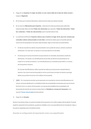 3. Haga clic en Importar el origen de datos en una nueva tabla de la base de datos actual y 
luego en Siguiente. 
4. En la lista que muestra el Asistente, seleccione las listas que desea importar. 
5. En la columna Elementos para importar, seleccione la vista que desea para cada lista 
seleccionada. Elija una vista Todos los elementos (por ejemplo, Todos los elementos, Todos 
los contactos o Todos los documentos) para importar toda la lista. 
6. La casilla de verificación Importar valores para mostrar en lugar de Id. para los campos que 
consultan valores almacenados en otra lista controla los datos que se importan para las 
columnas de búsqueda en las listas seleccionadas. Siga uno de estos procedimientos: 
 Si desea importar los valores de presentación como parte del campo, active la casilla de 
verificación. En este caso, el campo no buscará valores en otra tabla. 
 Si desea que el campo de destino busque valores en otra tabla, desactive la casilla de 
verificación. Al hacerlo, los identificadores de las filas de valores de presentación se 
copian en el campo de destino. Los identificadores son necesarios para definir un campo 
de búsqueda en Access. 
Al importar identificadores, debe importar las listas que proporcionan actualmente los 
valores a las columnas de búsqueda (a menos que la base de datos de destino ya tenga 
tablas que puedan funcionar como tablas de búsqueda). 
7. NOTA Es importante recordar que la operación de importación sitúa los identificadores en el 
campo correspondiente pero no establece todas las propiedades necesarias para que el campo 
funcione como un campo de búsqueda. Los pasos para establecer las propiedades de 
búsqueda de este tipo de campo se describen en Establecer campos de búsqueda en la 
sección Tareas relacionadas de este artículo. 
8. Haga clic en Aceptar. 
Access importa las listas y muestra el estado de la operación en la última página del asistente. Si prevé 
repetir la operación de importación, guarde los detalles como una especificación de importación. Vaya a 
los pasos siguientes para completar la tarea. 
Guardar la configuración de importación como una especificación 
 