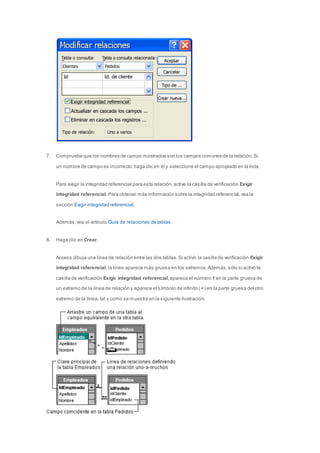 7. Compruebe que los nombres de campo mostrados son los campos comunes de la relación. Si 
un nombre de campo es incorrecto, haga clic en él y seleccione el campo apropiado en la lista. 
Para exigir la integridad referencial para esta relación, active la casilla de verificación Exigir 
integridad referencial. Para obtener más información sobre la integridad referencial, vea la 
sección Exigir integridad referencial. 
Además, vea el artículo Guía de relaciones de tablas. 
8. Haga clic en Crear. 
Access dibuja una línea de relación entre las dos tablas. Si activó la casilla de verificación Exigir 
integridad referencial, la línea aparece más gruesa en los extremos. Además, sólo si activó la 
casilla de verificación Exigir integridad referencial, aparece el número 1 en la parte gruesa de 
un extremo de la línea de relación y aparece el símbolo de infinito ( ∞) en la parte gruesa del otro 
extremo de la línea, tal y como se muestra en la siguiente ilustración. 
 