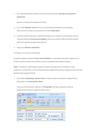 1. En la última pantalla del asistente, active la casilla de verificación Guardar los pasos de la 
importación. 
Aparece un conjunto de controles adicionales. 
2. En el cuadro Guardar como, escriba un nombre para la especificación de importación. 
Opcionalmente, escriba una descripción en el cuadro Descripción. 
3. Si desea realizar la operación a intervalos fijos (tales como semanal o mensualmente), active la 
casilla de verificación Crear tarea de Outlook. Esto crea una tarea en Microsoft Office Outlook 
2007 que le permite ejecutar la especificación. 
4. Haga clic en Guardar importación. 
Configurar las tareas de Outlook 
Si activa la casilla de verificación Crear tarea de Outlook en el procedimiento anterior, Access inicia 
Outlook muestra una tarea nueva. Efectúe los pasos siguientes para configurar la tarea: 
NOTA Si Outlook no está instalado, Access muestra un mensaje de error. Si Outlook no está 
configurado correctamente, se inicia el Asistente para configuración de Outlook. Siga las instrucciones del 
Asistente para configurar Outlook. 
1. En la ventana Importación nombre Tarea en Outlook, revise y modifique la configuración de 
tareas tales como Vencimiento y Aviso. 
Para que se repita la tarea, haga clic en Periodicidad. Esta figura siguiente muestra el 
programador de tareas con algunos valores típicos: 
 
