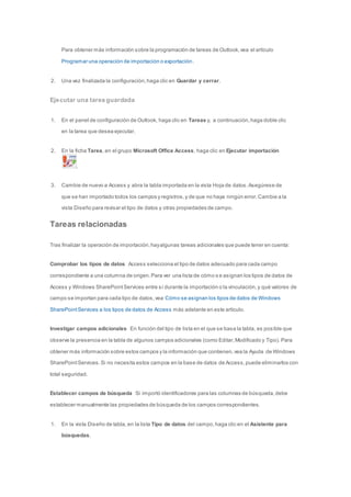 Para obtener más información sobre la programación de tareas de Outlook, vea el artículo 
Programar una operación de importación o exportación. 
2. Una vez finalizada la configuración, haga clic en Guardar y cerrar. 
Ejecutar una tarea guardada 
1. En el panel de configuración de Outlook, haga clic en Tareas y, a continuación, haga doble clic 
en la tarea que desea ejecutar. 
2. En la ficha Tarea, en el grupo Microsoft Office Access, haga clic en Ejecutar importación 
. 
3. Cambie de nuevo a Access y abra la tabla importada en la vista Hoja de datos. Asegúrese de 
que se han importado todos los campos y registros, y de que no haya ningún error. Cambie a la 
vista Diseño para revisar el tipo de datos y otras propiedades de campo. 
Tareas relacionadas 
Tras finalizar la operación de importación, hay algunas tareas adicionales que puede tener en cuenta: 
Comprobar los tipos de datos Access selecciona el tipo de datos adecuado para cada campo 
correspondiente a una columna de origen. Para ver una lista de cómo s e asignan los tipos de datos de 
Access y Windows SharePoint Services entre sí durante la importación o la vinculación, y qué valores de 
campo se importan para cada tipo de datos, vea Cómo se asignan los tipos de datos de Windows 
SharePoint Services a los tipos de datos de Access más adelante en este artículo. 
Investigar campos adicionales En función del tipo de lista en el que se basa la tabla, es posible que 
observe la presencia en la tabla de algunos campos adicionales (como Editar, Modificado y Tipo). Para 
obtener más información sobre estos campos y la información que contienen, vea la Ayuda de Windows 
SharePoint Services. Si no necesita estos campos en la base de datos de Access, puede eliminarlos con 
total seguridad. 
Establecer campos de búsqueda Si importó identificadores para las columnas de búsqueda, debe 
establecer manualmente las propiedades de búsqueda de los campos correspondientes. 
1. En la vista Diseño de tabla, en la lista Tipo de datos del campo, haga clic en el Asistente para 
búsquedas. 
 