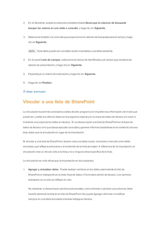 2. En el Asistente, acepte la selección predeterminada Deseo que la columna de búsqueda 
busque los valores en una tabla o consulta y haga clic en Siguiente. 
3. Seleccione la tabla o la consulta que proporciona los valores de búsqueda para el campo y haga 
clic en Siguiente. 
NOTA Esta tabla puede ser una tabla recién importada o una tabla existente. 
4. En el panel Lista de campos, seleccione el campo de identificador y el campo que contiene los 
valores de presentación, y haga clic en Siguiente. 
5. Especifique un criterio de ordenación y haga clic en Siguiente. 
6. Haga clic en Finalizar. 
Volver al principio 
Vincular a una lista de SharePoint 
La vinculación le permite conectarse a datos de otro programa sin importar esa información, de modo que 
puede ver y editar los últimos datos en el programa original y en su base de datos de Access sin crear ni 
mantener una copia de los datos en Access. Si no desea copiar una lista de SharePoint en la base de 
datos de Access sino que desea ejecutar consultas y generar informes basándose en el contenid o de esa 
lista, debe usar la vinculación en lugar de la importación. 
Al vincular a una lista de SharePoint, Access crea una tabla nueva, conocida a menudo como tabla 
vinculada, que refleja la estructura y el contenido de la lista de origen. A diferencia de la importación, la 
vinculación crea un vínculo sólo a la lista y no a ninguna vista específica de la lista. 
La vinculación es más eficaz que la importación en dos aspectos: 
Agregar y actualizar datos Puede realizar cambios en los datos examinando el sitio de 
SharePoint o trabajando en la vista Hoja de datos o Formulario dentro de Access. Los cambios 
realizados en un sitio se reflejan en otro. 
No obstante, si desea hacer cambios estructurales, como eliminar o cambiar una columna, debe 
hacerlo abriendo la lista en el sitio de SharePoint. No puede agregar, eliminar o modificar 
campos en una tabla vinculada mientras trabaja en Access. 
 