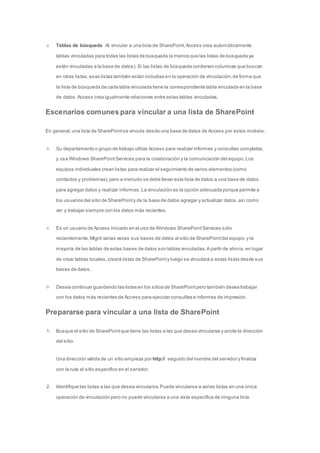 Tablas de búsqueda Al vincular a una lista de SharePoint, Access crea automáticamente 
tablas vinculadas para todas las listas de búsqueda (a menos que las listas de búsqueda ya 
estén vinculadas a la base de datos). Si las listas de búsqueda contienen columnas que buscan 
en otras listas, esas listas también están incluidas en la operación de vinculación, de forma que 
la lista de búsqueda de cada tabla vinculada tiene la correspondiente tabla vinculada en la base 
de datos. Access crea igualmente relaciones entre estas tablas vinculadas. 
Escenarios comunes para vincular a una lista de SharePoint 
En general, una lista de SharePoint se vincula desde una base de datos de Access por estos motivos: 
Su departamento o grupo de trabajo utiliza Access para realizar informes y consultas completos, 
y usa Windows SharePoint Services para la colaboración y la comunicación del equipo. Los 
equipos individuales crean listas para realizar el seguimiento de varios elementos (como 
contactos y problemas), pero a menudo se debe llevar esta lista de datos a una base de datos 
para agregar datos y realizar informes. La vinculación es la opción adecuada porque permite a 
los usuarios del sitio de SharePoint y de la base de datos agregar y actualizar datos, así como 
ver y trabajar siempre con los datos más recientes. 
Es un usuario de Access iniciado en el uso de Windows SharePoint Services sólo 
recientemente. Migró varias veces sus bases de datos al sitio de SharePoint del equipo, y la 
mayoría de las tablas de estas bases de datos son tablas vinculadas. A partir de aho ra, en lugar 
de crear tablas locales, creará listas de SharePoint y luego se vinculará a estas listas desde sus 
bases de datos. 
Desea continuar guardando las listas en los sitios de SharePoint pero también desea trabajar 
con los datos más recientes de Access para ejecutar consultas e informes de impresión. 
Prepararse para vincular a una lista de SharePoint 
1. Busque el sitio de SharePoint que tiene las listas a las que desea vincularse y anote la dirección 
del sitio. 
Una dirección válida de un sitio empieza por http:// seguido del nombre del servidor y finaliza 
con la ruta al sitio específico en el servidor. 
2. Identifique las listas a las que desea vincularse. Puede vincularse a varias listas en una única 
operación de vinculación pero no puede vincularse a una vista específica de ninguna lista. 
 