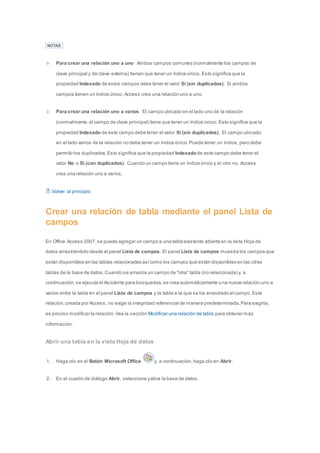 NOTAS 
Para crear una relación uno a uno Ambos campos comunes (normalmente los campos de 
clave principal y de clave externa) tienen que tener un índice único. Esto significa que la 
propiedad Indexado de estos campos debe tener el valor Sí (sin duplicados). Si ambos 
campos tienen un índice único, Access crea una relación uno a uno. 
Para crear una relación uno a varios El campo ubicado en el lado uno de la relación 
(normalmente, el campo de clave principal) tiene que tener un índice único. Esto significa que la 
propiedad Indexado de este campo debe tener el valor Sí (sin duplicados). El campo ubicado 
en el lado varios de la relación no debe tener un índice único. Puede tener un índice, pero debe 
permitir los duplicados. Esto significa que la propiedad Indexado de este campo debe tener el 
valor No o Sí (con duplicados). Cuando un campo tiene un índice único y el otro no, Access 
crea una relación uno a varios. 
Volver al principio 
Crear una relación de tabla mediante el panel Lista de 
campos 
En Office Access 2007, se puede agregar un campo a una tabla existente abierta en la vista Hoja de 
datos arrastrándolo desde el panel Lista de campos. El panel Lista de campos muestra los campos que 
están disponibles en las tablas relacionadas así como los campos que están disponibles en las otras 
tablas de la base de datos. Cuando se arrastra un campo de "otra" tabla (no relacionada) y, a 
continuación, se ejecuta el Asistente para búsquedas, se crea automáticamente una nueva relación uno a 
varios entre la tabla en el panel Lista de campos y la tabla a la que se ha arrastrado el campo. Esta 
relación, creada por Access, no exige la integridad referencial de manera predeterminada. Para exigirla, 
es preciso modificar la relación. Vea la sección Modificar una relación de tabla para obtener más 
información. 
Abrir una tabla en la vista Hoja de datos 
1. Haga clic en el Botón Microsoft Office y, a continuación, haga clic en Abrir. 
2. En el cuadro de diálogo Abrir, seleccione y abra la base de datos. 
 