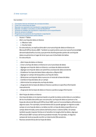 Volver al principio 
Vea también 
Conceptos básicos del diseño de una base de datos 
Crear una nueva base de datos 
Ejecutar una operación de importación o exportación guardada 
Exportar una tabla o consulta a un sitio de SharePoint 
Guardar los detalles de importación o exportación como especificación 
Guía de campos multivalor 
Programar una operación de importación o exportación 
Usar una lista que almacene varios valores 
Access > Tablas 
Abrir una hoja de datos en blanco 
Mostrar todo 
Ocultar todo 
En este artículo, se explica cómo abrir una nueva hoja de datos en blanco en 
Microsoft Office Access 2007. También se explica cómo usar una nueva funcionalidad 
denominada diseño a la vista, que permite diseñar grandes partes de una hoja de 
datos visualmente en lugar de tener que usar el diseñador de tablas. 
En este artículo 
Abrir hojas de datos en blanco 
Crear una hoja de datos en blanco en una nueva base de datos 
Agregar una hoja de datos en blanco a una base de datos existente 
Agregar una hoja de datos con plantilla a una base de datos existente 
Establecer los tipos de datos Datos adjuntos u Objeto OLE 
Agregar un campo de búsqueda a una hoja de datos 
Relacionar una hoja de datos nueva con el resto de la base de datos 
Cambiar el tipo de datos de un campo 
Administrar los campos de una hoja de datos 
Asignación de los tipos de datos en Access cuando se especifica información 
manualmente 
Asignación de los tipos de datos en Access cuando se pega información 
Abrir hojas de datos en blanco 
Una hoja de datos es la representación visual de los datos contenidos en una tabla o 
de los resultados devueltos por una consulta. Las hojas de datos se parecen a las 
hojas de cálculo de Microsoft Office Excel 2007, pero la funcionalidad es diferente en 
algunos casos. Por ejemplo, normalmente sólo se puede agregar un registro a cada 
campo en una hoja de datos y se debe escribir un tipo de datos específico en un 
campo determinado, como valores de fecha y hora o valores Sí/No. Un campo 
también puede imponer límites en el tamaño o la longitud de los datos, algo que 
Office Excel 2007 no hace de forma predeterminada. Por ejemplo, en algunos 
campos de texto se puede escribir un máximo de 256 caracteres. 
Nuevas características de las hojas de datos 
 