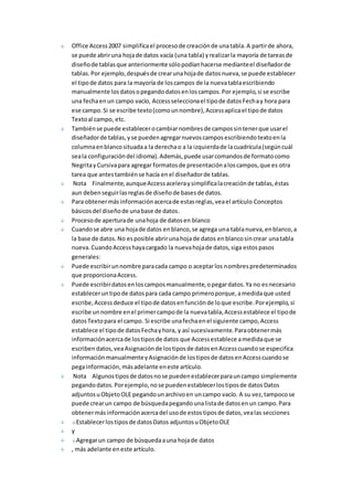 Office Access 2007 simplifica el proceso de creación de una tabla. A partir de ahora, 
se puede abrir una hoja de datos vacía (una tabla) y realizar la mayoría de tareas de 
diseño de tablas que anteriormente sólo podían hacerse mediante el diseñador de 
tablas. Por ejemplo, después de crear una hoja de datos nueva, se puede establecer 
el tipo de datos para la mayoría de los campos de la nueva tabla escribiendo 
manualmente los datos o pegando datos en los campos. Por ejemplo, si se escribe 
una fecha en un campo vacío, Access selecciona el tipo de datos Fecha y hora para 
ese campo. Si se escribe texto (como un nombre), Access aplica el tipo de datos 
Texto al campo, etc. 
También se puede establecer o cambiar nombres de campos sin tener que usar el 
diseñador de tablas, y se pueden agregar nuevos campos escribiendo texto en la 
columna en blanco situada a la derecha o a la izquierda de la cuadrícula (según cuál 
sea la configuración del idioma). Además, puede usar comandos de formato como 
Negrita y Cursiva para agregar formatos de presentación a los campos, que es otra 
tarea que antes también se hacía en el diseñador de tablas. 
Nota Finalmente, aunque Access acelera y simplifica la creación de tablas, éstas 
aun deben seguir las reglas de diseño de bases de datos. 
Para obtener más información acerca de estas reglas, vea el artículo Conceptos 
básicos del diseño de una base de datos. 
Proceso de apertura de una hoja de datos en blanco 
Cuando se abre una hoja de datos en blanco, se agrega una tabla nueva, en blanco, a 
la base de datos. No es posible abrir una hoja de datos en blanco sin crear una tabla 
nueva. Cuando Access haya cargado la nueva hoja de datos, siga estos pasos 
generales: 
Puede escribir un nombre para cada campo o aceptar los nombres predeterminados 
que proporciona Access. 
Puede escribir datos en los campos manualmente, o pegar datos. Ya no es necesario 
establecer un tipo de datos para cada campo primero porque, a medida que usted 
escribe, Access deduce el tipo de datos en función de lo que escribe. Por ejemplo, si 
escribe un nombre en el primer campo de la nueva tabla, Access establece el tipo de 
datos Texto para el campo. Si escribe una fecha en el siguiente campo, Access 
establece el tipo de datos Fecha y hora, y así sucesivamente. Para obtener más 
información acerca de los tipos de datos que Access establece a medida que se 
escriben datos, vea Asignación de los tipos de datos en Access cuando se especifica 
información manualmente y Asignación de los tipos de datos en Access cuando se 
pega información, más adelante en este artículo. 
Nota Algunos tipos de datos no se pueden establecer para un campo simplemente 
pegando datos. Por ejemplo, no se pueden establecer los tipos de datos Datos 
adjuntos u Objeto OLE pegando un archivo en un campo vacío. A su vez, tampoco se 
puede crear un campo de búsqueda pegando una lista de datos en un campo. Para 
obtener más información acerca del uso de estos tipos de datos, vea las secciones 
Establecer los tipos de datos Datos adjuntos u Objeto OLE 
y 
Agregar un campo de búsqueda a una hoja de datos 
, más adelante en este artículo. 
 