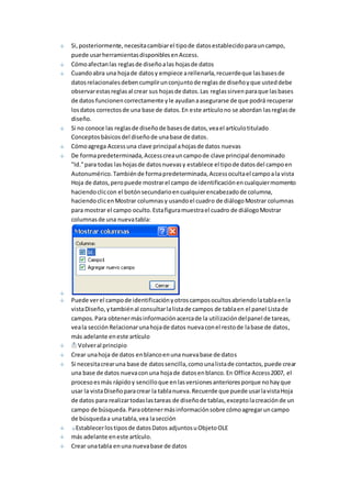 Si, posteriormente, necesita cambiar el tipo de datos establecido para un campo, 
puede usar herramientas disponibles en Access. 
Cómo afectan las reglas de diseño a las hojas de datos 
Cuando abra una hoja de datos y empiece a rellenarla, recuerde que las bases de 
datos relacionales deben cumplir un conjunto de reglas de diseño y que usted debe 
observar estas reglas al crear sus hojas de datos. Las reglas sirven para que las bases 
de datos funcionen correctamente y le ayudan a asegurarse de que podrá recuperar 
los datos correctos de una base de datos. En este artículo no se abordan las reglas de 
diseño. 
Si no conoce las reglas de diseño de bases de datos, vea el artículo titulado 
Conceptos básicos del diseño de una base de datos. 
Cómo agrega Access una clave principal a hojas de datos nuevas 
De forma predeterminada, Access crea un campo de clave principal denominado 
"Id." para todas las hojas de datos nuevas y establece el tipo de datos del campo en 
Autonumérico. También de forma predeterminada, Access oculta el campo a la vista 
Hoja de datos, pero puede mostrar el campo de identificación en cualquier momento 
haciendo clic con el botón secundario en cualquier encabezado de columna, 
haciendo clic en Mostrar columnas y usando el cuadro de diálogo Mostrar columnas 
para mostrar el campo oculto. Esta figura muestra el cuadro de diálogo Mostrar 
columnas de una nueva tabla: 
Puede ver el campo de identificación y otros campos ocultos abriendo la tabla en la 
vista Diseño, y también al consultar la lista de campos de tabla en el panel Lista de 
campos. Para obtener más información acerca de la utilización del panel de tareas, 
vea la sección Relacionar una hoja de datos nueva con el resto de la base de datos, 
más adelante en este artículo 
Volver al principio 
Crear una hoja de datos en blanco en una nueva base de datos 
Si necesita crear una base de datos sencilla, como una lista de contactos, puede crear 
una base de datos nueva con una hoja de datos en blanco. En Office Access 2007, el 
proceso es más rápido y sencillo que en las versiones anteriores porque no hay que 
usar la vista Diseño para crear la tabla nueva. Recuerde que puede usar la vista Hoja 
de datos para realizar todas las tareas de diseño de tablas, excepto la creación de un 
campo de búsqueda. Para obtener más información sobre cómo agregar un campo 
de búsqueda a una tabla, vea la sección 
Establecer los tipos de datos Datos adjuntos u Objeto OLE 
más adelante en este artículo. 
Crear una tabla en una nueva base de datos 
 