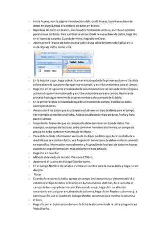 Inicie Access, y en la página Introducción a Microsoft Access, bajo Nueva base de 
datos en blanco, haga clic en Base de datos en blanco. 
Bajo Base de datos en blanco, en el cuadro Nombre de archivo, escriba un nombre 
para la base de datos. Para cambiar la ubicación de la nueva base de datos, haga clic 
en el icono de carpeta. Cuando termine, haga clic en Crear. 
Access creará la base de datos nueva y abrirá una tabla denominada Tabla1 en la 
vista Hoja de datos, como esta: 
En la hoja de datos, haga doble clic en el encabezado de la primera columna (la celda 
coloreada en la que pone Agregar nuevo campo) y escriba un nombre para el campo. 
Haga clic en el siguiente encabezado de columna o utilice las teclas de dirección para 
activar el siguiente encabezado y escriba un nombre para ese campo. Repita este 
proceso hasta que termine de asignar nombres a los campos de la tabla. 
En la primera celda en blanco debajo de un nombre de campo, escriba los datos 
correspondientes. 
Access usará los datos que escriba para establecer un tipo de datos para el campo. 
Por ejemplo, si escribe una fecha, Access establecerá el tipo de datos Fecha y hora 
para el campo. 
Importante Recuerde que un campo sólo debe contener un tipo de datos. Por 
ejemplo, un campo de fecha no debe contener nombres de clientes, un campo de 
precio no debe contener números de teléfono. 
Para obtener más información acerca de los tipos de datos que Access establece a 
medida que se escriben datos, vea Asignación de los tipos de datos en Access cuando 
se especifica información manualmente y Asignación de los tipos de datos en Access 
cuando se pega información, más adelante en este artículo. 
Haga clic en Guardar. 
Método abreviado de teclado Presione CTRL+G. 
Aparecerá el cuadro de diálogo Guardar como. 
En el campo Nombre de la tabla, escriba un nombre para la nueva tabla y haga clic en 
Aceptar. 
Notas 
Cuando Access crea la tabla, agrega un campo de clave principal denominado Id. y 
establece el tipo de datos del campo en Autonumérico. Además, Access oculta el 
campo de forma predeterminada. Para ver el campo, haga clic con el botón 
secundario en cualquier encabezado de columna, haga clic en Mostrar columnas y, a 
continuación, use el cuadro de diálogo Mostrar columnas para mostrar la columna. 
O bien, 
Haga clic con el botón secundario en la ficha de documento de la tabla y haga clic en 
Vista Diseño. 
 