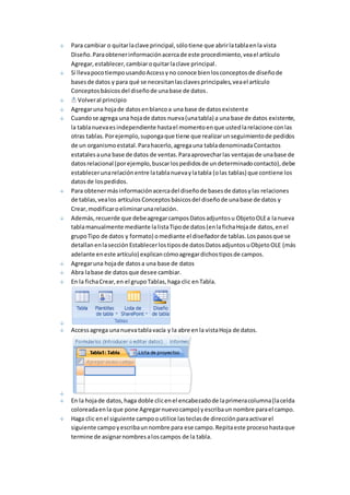 Para cambiar o quitar la clave principal, sólo tiene que abrir la tabla en la vista 
Diseño. Para obtener información acerca de este procedimiento, vea el artículo 
Agregar, establecer, cambiar o quitar la clave principal. 
Si lleva poco tiempo usando Access y no conoce bien los conceptos de diseño de 
bases de datos y para qué se necesitan las claves principales, vea el artículo 
Conceptos básicos del diseño de una base de datos. 
Volver al principio 
Agregar una hoja de datos en blanco a una base de datos existente 
Cuando se agrega una hoja de datos nueva (una tabla) a una base de datos existente, 
la tabla nueva es independiente hasta el momento en que usted la relacione con las 
otras tablas. Por ejemplo, suponga que tiene que realizar un seguimiento de pedidos 
de un organismo estatal. Para hacerlo, agrega una tabla denominada Contactos 
estatales a una base de datos de ventas. Para aprovechar las ventajas de una base de 
datos relacional (por ejemplo, buscar los pedidos de un determinado contacto), debe 
establecer una relación entre la tabla nueva y la tabla (o las tablas) que contiene los 
datos de los pedidos. 
Para obtener más información acerca del diseño de bases de datos y las relaciones 
de tablas, vea los artículos Conceptos básicos del diseño de una base de datos y 
Crear, modificar o eliminar una relación. 
Además, recuerde que debe agregar campos Datos adjuntos u Objeto OLE a la nueva 
tabla manualmente mediante la lista Tipo de datos (en la ficha Hoja de datos, en el 
grupo Tipo de datos y formato) o mediante el diseñador de tablas. Los pasos que se 
detallan en la sección Establecer los tipos de datos Datos adjuntos u Objeto OLE (más 
adelante en este artículo) explican cómo agregar dichos tipos de campos. 
Agregar una hoja de datos a una base de datos 
Abra la base de datos que desee cambiar. 
En la ficha Crear, en el grupo Tablas, haga clic en Tabla. 
Access agrega una nueva tabla vacía y la abre en la vista Hoja de datos. 
En la hoja de datos, haga doble clic en el encabezado de la primera columna (la celda 
coloreada en la que pone Agregar nuevo campo) y escriba un nombre para el campo. 
Haga clic en el siguiente campo o utilice las teclas de dirección para activar el 
siguiente campo y escriba un nombre para ese campo. Repita este proceso hasta que 
termine de asignar nombres a los campos de la tabla. 
 