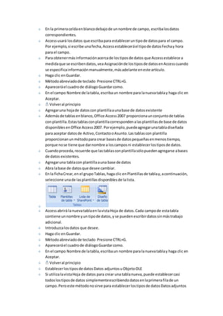En la primera celda en blanco debajo de un nombre de campo, escriba los datos 
correspondientes. 
Access usará los datos que escriba para establecer un tipo de datos para el campo. 
Por ejemplo, si escribe una fecha, Access establecerá el tipo de datos Fecha y hora 
para el campo. 
Para obtener más información acerca de los tipos de datos que Access establece a 
medida que se escriben datos, vea Asignación de los tipos de datos en Access cuando 
se especifica información manualmente, más adelante en este artículo. 
Haga clic en Guardar. 
Método abreviado de teclado Presione CTRL+G. 
Aparecerá el cuadro de diálogo Guardar como. 
En el campo Nombre de la tabla, escriba un nombre para la nueva tabla y haga clic en 
Aceptar. 
Volver al principio 
Agregar una hoja de datos con plantilla a una base de datos existente 
Además de tablas en blanco, Office Access 2007 proporciona un conjunto de tablas 
con plantilla. Estas tablas con plantilla corresponden a las plantillas de base de datos 
disponibles en Office Access 2007. Por ejemplo, puede agregar una tabla diseñada 
para aceptar datos de Activo, Contacto o Asunto. Las tablas con plantilla 
proporcionan un método para crear bases de datos pequeñas en menos tiempo, 
porque no se tiene que dar nombre a los campos ni establecer los tipos de datos. 
Cuando proceda, recuerde que las tablas con plantilla sólo pueden agregarse a bases 
de datos existentes. 
Agregar una tabla con plantilla a una base de datos 
Abra la base de datos que desee cambiar. 
En la ficha Crear, en el grupo Tablas, haga clic en Plantillas de tabla y, a continuación, 
seleccione una de las plantillas disponibles de la lista. 
Access abrirá la nueva tabla en la vista Hoja de datos. Cada campo de esta tabla 
contiene un nombre y un tipo de datos, y se pueden escribir datos sin más trabajo 
adicional. 
Introduzca los datos que desee. 
Haga clic en Guardar. 
Método abreviado de teclado Presione CTRL+G. 
Aparecerá el cuadro de diálogo Guardar como. 
En el campo Nombre de la tabla, escriba un nombre para la nueva tabla y haga clic en 
Aceptar. 
Volver al principio 
Establecer los tipos de datos Datos adjuntos u Objeto OLE 
Si utiliza la vista Hoja de datos para crear una tabla nueva, puede establecer casi 
todos los tipos de datos simplemente escribiendo datos en la primera fila de un 
campo. Pero este método no sirve para establecer los tipos de datos Datos adjuntos 
 