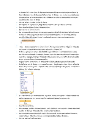 u Objeto OLE: estos tipos de datos se deben establecer manualmente mediante la 
lista Establecer tipo de datos de la ficha Hoja de datos, o con el diseñador de tablas. 
Los pasos que se detallan en esta sección explican cómo usar ambos métodos para 
establecer los tipos de datos. 
Uso de la lista Establecer tipo de datos 
En el panel de exploración, haga doble clic en la tabla que desee cambiar. 
Esto abre la tabla en la vista Hoja de datos. 
Seleccione un campo nuevo. 
De forma predeterminada, los campos nuevos están a la derecha o a la izquierda de 
la hoja de datos (según cuál sea la configuración regional y de idioma que tenga 
establecida en Windows) y en el encabezado aparece: Agregar nuevo campo. 
Nota Debe seleccionar un campo nuevo. No se puede cambiar el tipo de datos de 
un campo existente a los tipos Datos adjuntos u Objeto OLE. 
Si desea agregar un campo Objeto OLE, haga doble clic en la fila de encabezado y 
escriba un nombre para el campo. En caso contrario, vaya al paso siguiente porque 
cuando se agrega un campo Datos adjuntos, Access convierte la fila de encabezado 
en un icono en forma de sujetapapeles. 
Haga clic en la primera fila de datos en blanco situada debajo del encabezado. 
En la ficha Hoja de datos, en el grupo Formato y tipo de datos, haga clic en la flecha 
hacia abajo situada junto a Tipo de datos (la lista al principio del grupo) y seleccione 
Objeto OLE o Datos adjuntos. 
Si selecciona el tipo de datos Datos adjuntos, Access configura la fila de encabezado 
de forma que muestre un icono en forma de sujetapapeles, como este: 
Guarde los cambios. 
Para agregar un dato al nuevo campo, haga doble clic en la primera fila vacía y use el 
cuadro de diálogo Datos adjuntos para localizar los datos. 
Para obtener más información sobre cómo adjuntar archivos a una base de datos, 
vea el artículo Adjuntar archivos a los registros de una base de datos. 
Uso de la vista Diseño de tabla 
 