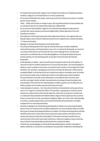 En el panel de exploración, haga clic con el botón secundario en la tabla que desee 
cambiar y haga clic en Vista Diseño en el menú contextual. 
En la columna Nombre de campo, seleccione una fila en blanco y escriba un nombre 
para el nuevo campo. 
Nota Debe seleccionar un campo nuevo. No se puede cambiar el tipo de datos de 
un campo existente a los tipos Datos adjuntos u Objeto OLE. 
En la columna Tipo de datos, haga clic en la flecha hacia abajo situada junto al 
nombre del nuevo campo y seleccione Objeto OLE o Datos adjuntos en la lista. 
Guarde los cambios. 
Para obtener información acerca de cómo adjuntar archivos a los registros de una 
hoja de datos, vea el artículo Adjuntar archivos a los registros de una base de datos. 
Volver al principio 
Agregar un campo de búsqueda a una hoja de datos 
Un campo de búsqueda es otro tipo de característica que se debe establecer 
manualmente para una hoja de datos nueva. En un campo de búsqueda, se muest ra 
un conjunto de valores con formato de lista. Como regla general, siempre que 
seleccione un elemento de una lista desplegable en una base de datos de Access, 
estará usando una lista de búsqueda. Se pueden crear dos tipos de listas de 
búsqueda: 
Listas basadas en tablas. Usan consultas para recuperar valores de otras tablas. La 
consulta reside en la tabla subyacente a la nueva hoja de datos. Las listas basadas en 
tablas se crean cuando es necesario usar valores que residen en otro lugar de la base 
de datos. Por ejemplo, suponga que mantiene una base de datos de incidencias de 
compatibilidad. La información de las incidencias reside en una tabla, pero la lista de 
personas que tratan estas incidencias reside en otra tabla cuyos datos cambian 
frecuentemente. El uso de una lista basada en una tabla le ahorrará tener que 
escribir una larga lista de nombre manualmente y le proporcionará los datos más 
actualizados. Para rellenar las listas basadas en tablas, puede usar los datos de una 
tabla o puede usar los datos que devuelve otra consulta. 
Listas basadas en valores. Son listas de elementos relativamente cortas que sólo se 
usan en un lugar en una base de datos. Por ejemplo, suponga que usa Access para 
almacenar y administrar información sobre los activos de su empresa. Puede crear 
un campo de búsqueda denominado Estado (o algo similar) y dejar que los usuarios 
elijan un valor de una lista, como Bueno, Regular, Malo, etc. Para crear listas basadas 
en valores, puede proporcionar una lista de elementos directamente en la tabla 
subyacente a la nueva hoja de datos. 
Cuando se agrega una lista de búsqueda basada en tablas a la nueva hoja de datos, 
Access crea una relación entre la tabla subyacente a la nueva hoja de datos y la tabla 
de la que el campo de búsqueda obtiene sus datos. El campo de búsqueda resultante 
también actúa como clave externa (una columna cuyos valores coinciden con los 
valores de clave principal de la otra tabla). Si lleva poco tiempo usando Access y 
necesita más información acerca de relaciones, claves principales y claves externas, 
vea el artículo Conceptos básicos del diseño de una base de datos. 
Finalmente, puede agregar una lista de búsqueda basada en valores o basada en 
tablas mediante un asistente o creándolas manualmente mediante el diseñador de 
 