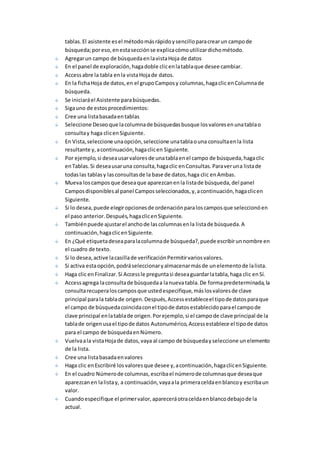 tablas. El asistente es el método más rápido y sencillo para crear un campo de 
búsqueda; por eso, en esta sección se explica cómo utilizar dicho método. 
Agregar un campo de búsqueda en la vista Hoja de datos 
En el panel de exploración, haga doble clic en la tabla que desee cambiar. 
Access abre la tabla en la vista Hoja de datos. 
En la ficha Hoja de datos, en el grupo Campos y columnas, haga clic en Columna de 
búsqueda. 
Se iniciará el Asistente para búsquedas. 
Siga uno de estos procedimientos: 
Cree una lista basada en tablas 
Seleccione Deseo que la columna de búsquedas busque los valores en una tabla o 
consulta y haga clic en Siguiente. 
En Vista, seleccione una opción, seleccione una tabla o una consulta en la lista 
resultante y, a continuación, haga clic en Siguiente. 
Por ejemplo, si desea usar valores de una tabla en el campo de búsqueda, haga clic 
en Tablas. Si desea usar una consulta, haga clic en Consultas. Para ver una lista de 
todas las tablas y las consultas de la base de datos, haga clic en Ambas. 
Mueva los campos que desea que aparezcan en la lista de búsqueda, del panel 
Campos disponibles al panel Campos seleccionados, y, a continuación, haga clic en 
Siguiente. 
Si lo desea, puede elegir opciones de ordenación para los campos que seleccionó en 
el paso anterior. Después, haga clic en Siguiente. 
También puede ajustar el ancho de las columnas en la lista de búsqueda. A 
continuación, haga clic en Siguiente. 
En ¿Qué etiqueta desea para la columna de búsqueda?, puede escribir un nombre en 
el cuadro de texto. 
Si lo desea, active la casilla de verificación Permitir varios valores. 
Si activa esta opción, podrá seleccionar y almacenar más de un elemento de la lista. 
Haga clic en Finalizar. Si Access le pregunta si desea guardar la tabla, haga clic en Sí. 
Access agrega la consulta de búsqueda a la nueva tabla. De forma predeterminada, la 
consulta recupera los campos que usted especifique, más los valores de clave 
principal para la tabla de origen. Después, Access establece el tipo de datos para que 
el campo de búsqueda coincida con el tipo de datos establecido para el campo de 
clave principal en la tabla de origen. Por ejemplo, si el campo de clave principal de la 
tabla de origen usa el tipo de datos Autonumérico, Access establece el tipo de datos 
para el campo de búsqueda en Número. 
Vuelva a la vista Hoja de datos, vaya al campo de búsqueda y seleccione un elemento 
de la lista. 
Cree una lista basada en valores 
Haga clic en Escribiré los valores que desee y, a continuación, haga clic en Siguiente. 
En el cuadro Número de columnas, escriba el número de columnas que desea que 
aparezcan en la lista y, a continuación, vaya a la primera celda en blanco y escriba un 
valor. 
Cuando especifique el primer valor, aparecerá otra celda en blanco debajo de la 
actual. 
 