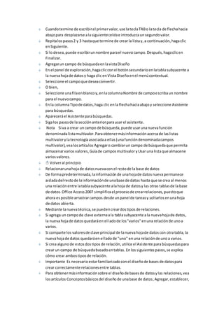 Cuando termine de escribir el primer valor, use la tecla TAB o la tecla de flecha hacia 
abajo para desplazarse a la siguiente celda e introduzca un segundo valor. 
Repita los pasos 2 y 3 hasta que termine de crear la lista y, a continuación, haga clic 
en Siguiente. 
Si lo desea, puede escribir un nombre para el nuevo campo. Después, haga clic en 
Finalizar. 
Agregar un campo de búsqueda en la vista Diseño 
En el panel de exploración, haga clic con el botón secundario en la tabla subyacente a 
la nueva hoja de datos y haga clic en Vista Diseño en el menú contextual. 
Seleccione el campo que desea convertir. 
O bien, 
Seleccione una fila en blanco y, en la columna Nombre de campo escriba un nombre 
para el nuevo campo. 
En la columna Tipo de datos, haga clic en la flecha hacia abajo y seleccione Asistente 
para búsquedas. 
Aparecerá el Asistente para búsquedas. 
Siga los pasos de la sección anterior para usar el asistente. 
Nota Si va a crear un campo de búsqueda, puede usar una nueva función 
denominada lista multivalor. Para obtener más información acerca de las listas 
multivalor y la tecnología asociada a ellas (una función denominada campos 
multivalor), vea los artículos Agregar o cambiar un campo de búsqueda que permita 
almacenar varios valores, Guía de campos multivalor y Usar una lista que almacene 
varios valores. 
Volver al principio 
Relacionar una hoja de datos nueva con el resto de la base de datos 
De forma predeterminada, la información de una hoja de datos nueva permanece 
aislada del resto de la información de una base de datos hasta que se crea al menos 
una relación entre la tabla subyacente a la hoja de datos y las otras tablas de la base 
de datos. Office Access 2007 simplifica el proceso de crear relaciones, puesto que 
ahora es posible arrastrar campos desde un panel de tareas y soltarlos en una hoja 
de datos abierta. 
Mediante la nueva técnica, se pueden crear dos tipos de relaciones. 
Si agrega un campo de clave externa a la tabla subyacente a la nueva hoja de datos, 
la nueva hoja de datos quedará en el lado de los "varios" en una relación de uno a 
varios. 
Si comparte los valores de clave principal de la nueva hoja de datos con otra tabla, la 
nueva hoja de datos quedará en el lado de "uno" en una relación de uno a varios. 
Si crea alguno de estos dos tipos de relación, utilice el Asistente para búsquedas para 
crear un campo de búsqueda basado en tablas. En los siguientes pasos, se explica 
cómo crear ambos tipos de relación. 
Importante Es necesario estar familiarizado con el diseño de bases de datos para 
crear correctamente relaciones entre tablas. 
Para obtener más información sobre el diseño de bases de datos y las relaciones, vea 
los artículos Conceptos básicos del diseño de una base de datos, Agregar, establecer, 
 