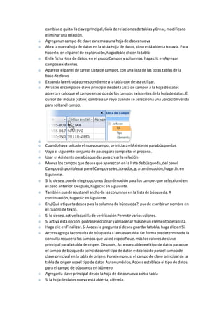 cambiar o quitar la clave principal, Guía de relaciones de tablas y Crear, modificar o 
eliminar una relación. 
Agregar un campo de clave externa a una hoja de datos nueva 
Abra la nueva hoja de datos en la vista Hoja de datos, si no está abierta todavía. Para 
hacerlo, en el panel de exploración, haga doble clic en la tabla 
En la ficha Hoja de datos, en el grupo Campos y columnas, haga clic en Agregar 
campos existentes. 
Aparece el panel de tareas Lista de campos, con una lista de las otras tablas de la 
base de datos. 
Expanda la entrada correspondiente a la tabla que desea utilizar. 
Arrastre el campo de clave principal desde la Lista de campos a la hoja de datos 
abierta y coloque el campo entre dos de los campos existentes de la hoja de datos. El 
cursor del mouse (ratón) cambia a un rayo cuando se selecciona una ubicación válida 
para soltar el campo. 
Cuando haya soltado el nuevo campo, se iniciará el Asistente para búsquedas. 
Vaya al siguiente conjunto de pasos para completar el proceso. 
Usar el Asistente para búsquedas para crear la relación 
Mueva los campos que desea que aparezcan en la lista de búsqueda, del panel 
Campos disponibles al panel Campos seleccionados, y, a continuación, haga clic en 
Siguiente. 
Si lo desea, puede elegir opciones de ordenación para los campos que seleccionó en 
el paso anterior. Después, haga clic en Siguiente. 
También puede ajustar el ancho de las columnas en la lista de búsqueda. A 
continuación, haga clic en Siguiente. 
En ¿Qué etiqueta desea para la columna de búsqueda?, puede escribir un nombre en 
el cuadro de texto. 
Si lo desea, active la casilla de verificación Permitir varios valores. 
Si activa esta opción, podrá seleccionar y almacenar más de un elemento de la lista. 
Haga clic en Finalizar. Si Access le pregunta si desea guardar la tabla, haga clic en Sí. 
Access agrega la consulta de búsqueda a la nueva tabla. De forma predeterminada, la 
consulta recupera los campos que usted especifique, más los valores de clave 
principal para la tabla de origen. Después, Access establece el tipo de datos para que 
el campo de búsqueda coincida con el tipo de datos establecido para el campo de 
clave principal en la tabla de origen. Por ejemplo, si el campo de clave principal de la 
tabla de origen usa el tipo de datos Autonumérico, Access establece el tipo de datos 
para el campo de búsqueda en Número. 
Agregar la clave principal desde la hoja de datos nueva a otra tabla 
Si la hoja de datos nueva está abierta, ciérrela. 
 