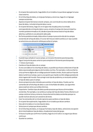 En el panel de exploración, haga doble clic en la tabla a la que desee agregar la nueva 
clave externa. 
En la ficha Hoja de datos, en el grupo Campos y columnas, haga clic en Agregar 
campos existentes. 
Aparece el panel de tareas Lista de campos, con una lista de las otras tablas de la 
base de datos, incluida la hoja de datos nueva. 
En el panel de tareas, haga clic en el signo más situado junto a la entrada 
correspondiente a la hoja de datos nueva, arrastre el campo de clave principal (su 
nombre predeterminado es Id.) desde el panel de tareas hasta la hoja de datos 
abierta y suéltelo en una ubicación adecuada. 
De forma predeterminada, debe soltar el campo nuevo entre dos de los campos 
existentes de la hoja de datos. El cursor del mouse (ratón) cambia a un rayo cuando 
se selecciona una ubicación válida para soltar el campo. 
Cuando haya soltado el nuevo campo, se iniciará el Asistente para búsquedas. 
Siga el conjunto de pasos anterior para completar el Asistente para búsquedas. 
Volver al principio 
Cambiar el tipo de datos de un campo 
Si crea una tabla en la vista Hoja de datos, es posible que Access seleccione el tipo de 
datos equivocado para algunos de los datos escritos. Por ejemplo, si sólo escribe los 
cinco primeros dígitos de un código posta de Estados Unidos, Access aplica el tipo de 
datos numérico al campo, que es una opción que impide escribir códigos postales de 
otros lugares del mundo. Para corregir este tipo de problema, es necesario cambiar 
el tipo de datos para el campo. 
Access proporciona dos métodos para cambiar el tipo de datos. Puede usar los 
comandos de la ficha Hoja de datos o usar el diseñador de tablas. Los siguientes 
pasos explican cómo usar ambas técnicas. 
Importante Cambiar tipos de datos puede provocar que Access elimine datos 
existentes. Por ejemplo, si se cambia un campo del tipo de datos Texto a Número y el 
campo contiene letras y números, Access borrará los datos existentes porque no 
puede realizar cálculos con caracteres de texto. 
Usar los comandos de la cinta de opciones para cambiar un tipo de datos 
En el panel de exploración, haga doble clic en la tabla que desee cambiar. 
Esto abrirá la tabla en la vista Hoja de datos. 
Seleccione el campo que desee cambiar. 
En la ficha Hoja de datos, en el grupo Formato y tipo de datos, seleccione una opción 
de la lista Establecer tipo de datos, situada al principio del grupo. 
Si Access le pide que confirme el cambio, haga clic en Sí sólo si es seguro que desea 
continuar. 
Guarde los cambios. 
 