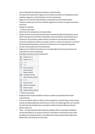 Usar el diseñador de tablas para cambiar un tipo de datos 
En el panel de exploración, haga clic con el botón secundario en la tabla que desee 
cambiar y haga clic en Vista Diseño en el menú contextual. 
Haga clic en la columna Tipo de datos y seleccione un nuevo tipo de datos. 
Si Access le pide que confirme el cambio, haga clic en Sí sólo si es seguro que desea 
continuar. 
Guarde los cambios. 
Volver al principio 
Administrar los campos de una hoja de datos 
Puede realizar una serie de tareas de administración de tablas haciendo clic con el 
botón secundario en la fila de encabezado y seleccionando un comando del menú 
contextual. Por ejemplo, puede insertar un campo en una ubicación específica, 
eliminar o cambiar de nombre un campo, mostrar u ocultar una columna, o iniciar el 
Asistente para búsquedas y convertir una columna en un campo de búsqueda. 
Uso de los comandos del menú contextual 
Haga clic con el botón secundario en un encabezado de columna y seleccione un 
comando en el menú contextual. 
Esta figura muestra el menú contextual: 
Volver al principio 
Asignación de los tipos de datos en Access cuando se especifica información 
manualmente 
Si crea una hoja de datos en blanco, Access asignará un tipo de datos a cada campo 
cuando introduzca datos por primera vez en ellos. En la tabla siguiente, se muestran 
los distintos tipos de datos que se pueden escribir y el tipo de datos que Access 
aplica a cada uno. 
Nota Los tipos de datos Datos adjuntos y Objeto OLE no se pueden establecer 
escribiendo datos en un campo en blanco. Para obtener información sobre cómo 
establecer esos tipos de datos, vea Establecer los tipos de datos Datos adjuntos u 
Objeto OLE, previamente en este tema. 
 