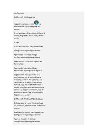 configuración 
En Microsoft Windows Vista 
Haga clic en el botón Inicio y, a 
continuación, haga clic en Panel de 
control. 
Si usa la vista predeterminada del Panel de 
control, haga doble clic en Reloj, idioma y 
región. 
O bien, 
Si usa la Vista clásica, haga doble clic en 
Configuración regional y de idioma. 
Aparecerá el cuadro de diálogo 
Configuración regional y de idioma. 
En Estándares y formatos, haga clic en 
Personalizar. 
Aparecerá el cuadro de diálogo 
Personalizar la configuración regional. 
Haga clic en la ficha que contiene la 
configuración que desea modificar, y 
realice los cambios. Por ejemplo, para 
cambiar parte o todo el formato de un 
número, haga clic en la ficha Número y 
cambie la configuración que desee. Para 
obtener ayuda para una opción, haga clic 
en el botón Ayuda (?) y, a continuación, 
haga clic en la opción. 
En Microsoft Windows XP (Vista clásica) 
En la barra de tareas de Windows, haga 
clic en Inicio y, a continuación, en Panel de 
control. 
En el Panel de control, haga doble clic en 
Configuración regional y de idioma. 
Aparece el cuadro de diálogo 
Configuración regional y de idioma. 
 
