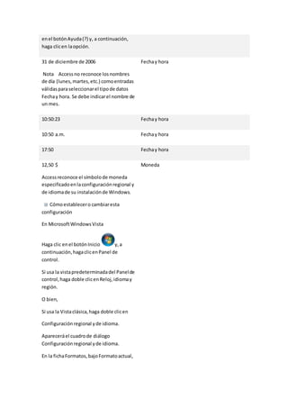en el botón Ayuda (?) y, a continuación, 
haga clic en la opción. 
31 de diciembre de 2006 
Nota Access no reconoce los nombres 
de día (lunes, martes, etc.) como entradas 
válidas para seleccionar el tipo de datos 
Fecha y hora. Se debe indicar el nombre de 
un mes. 
Fecha y hora 
10:50:23 Fecha y hora 
10:50 a.m. Fecha y hora 
17:50 Fecha y hora 
12,50 $ 
Access reconoce el símbolo de moneda 
especificado en la configuración regional y 
de idioma de su instalación de Windows. 
Cómo establecer o cambiar esta 
configuración 
En Microsoft Windows Vista 
Haga clic en el botón Inicio y, a 
continuación, haga clic en Panel de 
control. 
Si usa la vista predeterminada del Panel de 
control, haga doble clic en Reloj, idioma y 
región. 
O bien, 
Si usa la Vista clásica, haga doble clic en 
Configuración regional y de idioma. 
Aparecerá el cuadro de diálogo 
Configuración regional y de idioma. 
En la ficha Formatos, bajo Formato actual, 
Moneda 
 