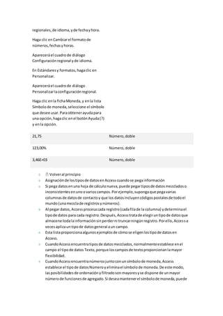 regionales, de idioma, y de fecha y hora. 
Haga clic en Cambiar el formato de 
números, fechas y horas. 
Aparecerá el cuadro de diálogo 
Configuración regional y de idioma. 
En Estándares y formatos, haga clic en 
Personalizar. 
Aparecerá el cuadro de diálogo 
Personalizar la configuración regional. 
Haga clic en la ficha Moneda, y en la lista 
Símbolo de moneda, seleccione el símbolo 
que desee usar. Para obtener ayuda para 
una opción, haga clic en el botón Ayuda (?) 
y en la opción. 
21,75 Número, doble 
123,00% Número, doble 
3,46E+03 Número, doble 
Volver al principio 
Asignación de los tipos de datos en Access cuando se pega información 
Si pega datos en una hoja de cálculo nueva, puede pegar tipos de datos mezclados o 
inconsistentes en uno o varios campos. Por ejemplo, suponga que pega varias 
columnas de datos de contacto y que los datos incluyen códigos postales de todo el 
mundo (una mezcla de registros y números). 
Al pegar datos, Access procesa cada registro (cada fila de la columna) y determina el 
tipo de datos para cada registro. Después, Access trata de elegir un tipo de datos que 
almacene toda la información sin perder ni truncar ningún registro. Por ello, Acces s a 
veces aplica un tipo de datos general a un campo. 
Esta lista proporciona algunos ejemplos de cómo se eligen los tipo de datos en 
Access. 
Cuando Access encuentra tipos de datos mezclados, normalmente establece en el 
campo el tipo de datos Texto, porque los campos de texto proporcionan la mayor 
flexibilidad. 
Cuando Access encuentra números junto con un símbolo de moneda, Access 
establece el tipo de datos Número y elimina el símbolo de moneda. De este modo, 
las posibilidades de ordenación y filtrado son mayores y se dispone de un mayor 
número de funciones de agregado. Si desea mantener el símbolo de moneda, puede 
 