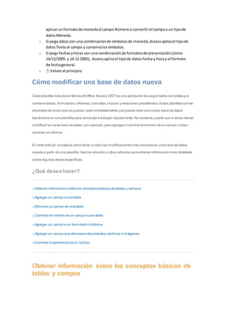 aplicar un formato de moneda al campo Número o convertir el campo a un tipo de 
datos Moneda. 
Si pega datos con una combinación de símbolos de moneda, Access aplica el tipo de 
datos Texto al campo y conserva los símbolos. 
Si pega fechas y horas con una combinación de formatos de presentación (como 
14/12/2005 y 14.12.2005), Access aplica el tipo de datos Fecha y hora y el formato 
de fecha general. 
Volver al principio 
Cómo modificar una base de datos nueva 
Cada plantilla incluida en Microsoft Office Access 2007 es una aplicación de seguimiento completa qu e 
contiene tablas, formularios, informes, consultas, macros y relaciones predefinidos. Estas plantillas se han 
diseñado de modo que se puedan usar inmediatamente y se pueda crear una nueva base de datos 
basándose en una plantilla para comenzar a trabajar rápidamente. No obstante, puede que a veces desee 
modificar la nueva base de datos, por ejemplo, para agregar o cambiar el nombre de un campo, o bien, 
cambiar un informe. 
En este artículo se explica cómo llevar a cabo las modificaciones más comunes en una base de datos 
creada a partir de una plantilla. Vea los vínculos a otros artículos para obtener información más detallada 
sobre algunas áreas específicas. 
¿Qué desea hacer? 
Obtener información sobre los conceptos básicos de tablas y campos 
Agregar un campo a una tabla 
Eliminar un campo de una tabla 
Cambiar el nombre de un campo o una tabla 
Agregar un campo a un formulario o informe 
Agregar un campo que almacene documentos, archivos o imágenes 
Cambiar la apariencia de un campo 
Obtener información sobre los conceptos básicos de 
tablas y campos 
 