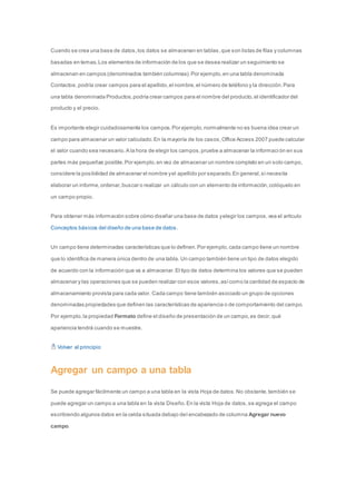 Cuando se crea una base de datos, los datos se almacenan en tablas, que son listas de filas y columnas 
basadas en temas. Los elementos de información de los que se desea realizar un seguimiento se 
almacenan en campos (denominados también columnas). Por ejemplo, en una tabla denominada 
Contactos, podría crear campos para el apellido, el nombre, el número de teléfono y la dirección. Para 
una tabla denominada Productos, podría crear campos para el nombre del producto, el identificador del 
producto y el precio. 
Es importante elegir cuidadosamente los campos. Por ejemplo, normalmente no es buena idea crear un 
campo para almacenar un valor calculado. En la mayoría de los casos, Office Access 2007 puede calcular 
el valor cuando sea necesario. A la hora de elegir los campos, pruebe a almacenar la informaci ón en sus 
partes más pequeñas posible. Por ejemplo, en vez de almacenar un nombre completo en un solo campo, 
considere la posibilidad de almacenar el nombre y el apellido por separado. En general, si necesita 
elaborar un informe, ordenar, buscar o realizar un cálculo con un elemento de información, colóquelo en 
un campo propio. 
Para obtener más información sobre cómo diseñar una base de datos y elegir los campos, vea el artículo 
Conceptos básicos del diseño de una base de datos . 
Un campo tiene determinadas características que lo definen. Por ejemplo, cada campo tiene un nombre 
que lo identifica de manera única dentro de una tabla. Un campo también tiene un tipo de datos elegido 
de acuerdo con la información que va a almacenar. El tipo de datos determina los valores que se pueden 
almacenar y las operaciones que se pueden realizar con esos valores, así como la cantidad de espacio de 
almacenamiento provista para cada valor. Cada campo tiene también asociado un grupo de opciones 
denominadas propiedades que definen las características de apariencia o de comportamiento del campo. 
Por ejemplo, la propiedad Formato define el diseño de presentación de un campo, es decir, qué 
apariencia tendrá cuando se muestre. 
Volver al principio 
Agregar un campo a una tabla 
Se puede agregar fácilmente un campo a una tabla en la vista Hoja de datos. No obstante, también se 
puede agregar un campo a una tabla en la vista Diseño. En la vista Hoja de datos, se agrega el campo 
escribiendo algunos datos en la celda situada debajo del encabezado de columna Agregar nuevo 
campo. 
 