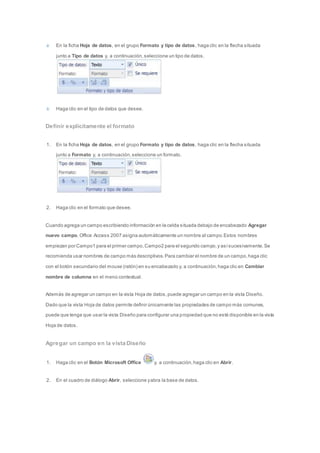 En la ficha Hoja de datos, en el grupo Formato y tipo de datos, haga clic en la flecha situada 
junto a Tipo de datos y, a continuación, seleccione un tipo de datos. 
Haga clic en el tipo de datos que desee. 
Definir explícitamente el formato 
1. En la ficha Hoja de datos, en el grupo Formato y tipo de datos, haga clic en la flecha situada 
junto a Formato y, a continuación, seleccione un formato. 
2. Haga clic en el formato que desee. 
Cuando agrega un campo escribiendo información en la celda situada debajo de encabezado Agregar 
nuevo campo, Office Access 2007 asigna automáticamente un nombre al campo. Estos nombres 
empiezan por Campo1 para el primer campo, Campo2 para el segundo campo, y así sucesivamente. Se 
recomienda usar nombres de campo más descriptivos. Para cambiar el nombre de un campo, haga clic 
con el botón secundario del mouse (ratón) en su encabezado y, a continuación, haga clic en Cambiar 
nombre de columna en el menú contextual. 
Además de agregar un campo en la vista Hoja de datos, puede agregar un campo en la vista Diseño. 
Dado que la vista Hoja de datos permite definir únicamente las propiedades de campo más comunes, 
puede que tenga que usar la vista Diseño para configurar una propiedad que no esté disponible en la vista 
Hoja de datos. 
Agregar un campo en la vista Diseño 
1. Haga clic en el Botón Microsoft Office y, a continuación, haga clic en Abrir. 
2. En el cuadro de diálogo Abrir, seleccione y abra la base de datos. 
 