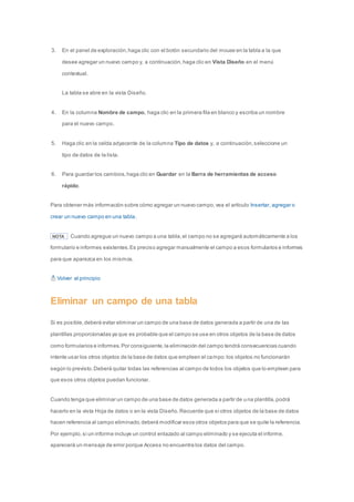 3. En el panel de exploración, haga clic con el botón secundario del mouse en la tabla a la que 
desee agregar un nuevo campo y, a continuación, haga clic en Vista Diseño en el menú 
contextual. 
La tabla se abre en la vista Diseño. 
4. En la columna Nombre de campo, haga clic en la primera fila en blanco y escriba un nombre 
para el nuevo campo. 
5. Haga clic en la celda adyacente de la columna Tipo de datos y, a continuación, seleccione un 
tipo de datos de la lista. 
6. Para guardar los cambios, haga clic en Guardar en la Barra de herramientas de acceso 
rápido. 
Para obtener más información sobre cómo agregar un nuevo campo, vea el artículo Insertar, agregar o 
crear un nuevo campo en una tabla. 
NOTA Cuando agregue un nuevo campo a una tabla, el campo no se agregará automáticamente a los 
formulario e informes existentes. Es preciso agregar manualmente el campo a esos formularios e informes 
para que aparezca en los mismos. 
Volver al principio 
Eliminar un campo de una tabla 
Si es posible, deberá evitar eliminar un campo de una base de datos generada a partir de una de las 
plantillas proporcionadas ya que es probable que el campo se use en otros objetos de la base de datos 
como formularios e informes. Por consiguiente, la eliminación del campo tendrá consecuencias cuando 
intente usar los otros objetos de la base de datos que empleen el campo: los objetos no funcionarán 
según lo previsto. Deberá quitar todas las referencias al campo de todos los objetos que lo empleen para 
que esos otros objetos puedan funcionar. 
Cuando tenga que eliminar un campo de una base de datos generada a partir de una plantilla, podrá 
hacerlo en la vista Hoja de datos o en la vista Diseño. Recuerde que si otros objetos de la base de datos 
hacen referencia al campo eliminado, deberá modificar esos otros objetos para que se quite la referencia. 
Por ejemplo, si un informe incluye un control enlazado al campo eliminado y se ejecuta el informe, 
aparecerá un mensaje de error porque Access no encuentra los datos del campo. 
 