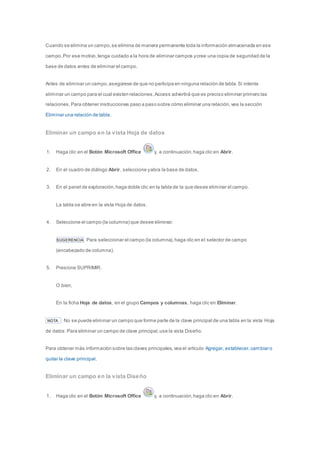 Cuando se elimina un campo, se elimina de manera permanente toda la información almacenada en ese 
campo. Por ese motivo, tenga cuidado a la hora de eliminar campos y cree una copia de seguridad de la 
base de datos antes de eliminar el campo. 
Antes de eliminar un campo, asegúrese de que no participa en ninguna relación de tabla. Si intenta 
eliminar un campo para el cual existen relaciones, Access advertirá que es preciso eliminar primero las 
relaciones. Para obtener instrucciones paso a paso sobre cómo eliminar una relación, vea la sección 
Eliminar una relación de tabla. 
Eliminar un campo en la vista Hoja de datos 
1. Haga clic en el Botón Microsoft Office y, a continuación, haga clic en Abrir. 
2. En el cuadro de diálogo Abrir, seleccione y abra la base de datos. 
3. En el panel de exploración, haga doble clic en la tabla de la que desee eliminar el campo. 
La tabla se abre en la vista Hoja de datos. 
4. Seleccione el campo (la columna) que desee eliminar. 
SUGERENCIA Para seleccionar el campo (la columna), haga clic en el selector de campo 
(encabezado de columna). 
5. Presione SUPRIMIR. 
O bien, 
En la ficha Hoja de datos, en el grupo Campos y columnas, haga clic en Eliminar. 
NOTA No se puede eliminar un campo que forme parte de la clave principal de una tabla en la vista Hoja 
de datos. Para eliminar un campo de clave principal, use la vista Diseño. 
Para obtener más información sobre las claves principales, vea el artículo Agregar, establecer, cambiar o 
quitar la clave principal. 
Eliminar un campo en la vista Diseño 
1. Haga clic en el Botón Microsoft Office y, a continuación, haga clic en Abrir. 
 