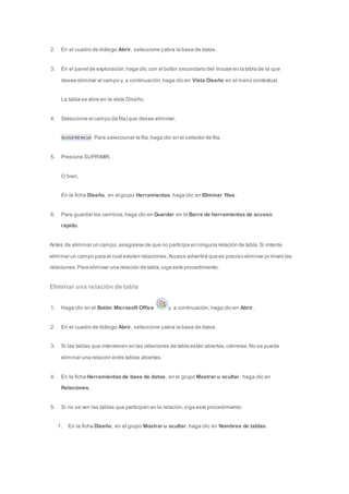 2. En el cuadro de diálogo Abrir, seleccione y abra la base de datos. 
3. En el panel de exploración, haga clic con el botón secundario del mouse en la tabla de la que 
desee eliminar el campo y, a continuación, haga clic en Vista Diseño en el menú contextual. 
La tabla se abre en la vista Diseño. 
4. Seleccione el campo (la fila) que desee eliminar. 
SUGERENCIA Para seleccionar la fila, haga clic en el selector de fila. 
5. Presione SUPRIMIR. 
O bien, 
En la ficha Diseño, en el grupo Herramientas, haga clic en Eliminar filas. 
6. Para guardar los cambios, haga clic en Guardar en la Barra de herramientas de acceso 
rápido. 
Antes de eliminar un campo, asegúrese de que no participa en ninguna relación de tabla. Si intenta 
eliminar un campo para el cual existen relaciones, Access advertirá que es preciso eliminar pr imero las 
relaciones. Para eliminar una relación de tabla, siga este procedimiento. 
Eliminar una relación de tabla 
1. Haga clic en el Botón Microsoft Office y, a continuación, haga clic en Abrir. 
2. En el cuadro de diálogo Abrir, seleccione y abra la base de datos. 
3. Si las tablas que intervienen en las relaciones de tabla están abiertas, ciérrelas. No se puede 
eliminar una relación entre tablas abiertas. 
4. En la ficha Herramientas de base de datos, en el grupo Mostrar u ocultar, haga clic en 
Relaciones. 
5. Si no se ven las tablas que participan en la relación, siga este procedimiento: 
1. En la ficha Diseño, en el grupo Mostrar u ocultar, haga clic en Nombres de tablas. 
 