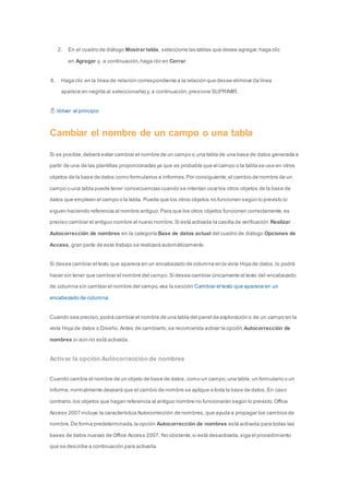 2. En el cuadro de diálogo Mostrar tabla, seleccione las tablas que desee agregar, haga clic 
en Agregar y, a continuación, haga clic en Cerrar. 
6. Haga clic en la línea de relación correspondiente a la relación que desee eliminar (la línea 
aparece en negrita al seleccionarla) y, a continuación, presione SUPRIMIR. 
Volver al principio 
Cambiar el nombre de un campo o una tabla 
Si es posible, deberá evitar cambiar el nombre de un campo o una tabla de una base de datos generada a 
partir de una de las plantillas proporcionadas ya que es probable que el campo o la tabla se use en otros 
objetos de la base de datos como formularios e informes. Por consiguiente, el cambio de nombre de un 
campo o una tabla puede tener consecuencias cuando se intentan usar los otros objetos de la base de 
datos que empleen el campo o la tabla. Puede que los otros objetos no funcionen según lo previsto si 
siguen haciendo referencia al nombre antiguo. Para que los otros objetos funcionen correctamente, es 
preciso cambiar el antiguo nombre al nuevo nombre. Si está activada la casilla de verificación Realizar 
Autocorrección de nombres en la categoría Base de datos actual del cuadro de diálogo Opciones de 
Access, gran parte de este trabajo se realizará automáticamente. 
Si desea cambiar el texto que aparece en un encabezado de columna en la vista Hoja de datos, lo podrá 
hacer sin tener que cambiar el nombre del campo. Si desea cambiar únicamente el texto del encabezado 
de columna sin cambiar el nombre del campo, vea la sección Cambiar el texto que aparece en un 
encabezado de columna. 
Cuando sea preciso, podrá cambiar el nombre de una tabla del panel de exploración o de un campo en la 
vista Hoja de datos o Diseño. Antes de cambiarlo, se recomienda activar la opción Autocorrección de 
nombres si aún no está activada. 
Activar la opción Autocorrección de nombres 
Cuando cambie el nombre de un objeto de base de datos, como un campo, una tabla, un formulario o un 
informe, normalmente deseará que el cambio de nombre se aplique a toda la base de datos. En caso 
contrario, los objetos que hagan referencia al antiguo nombre no funcionarán según lo previsto. Office 
Access 2007 incluye la característica Autocorrección de nombres, que ayuda a propagar los cambios de 
nombre. De forma predeterminada, la opción Autocorrección de nombres está activada para todas las 
bases de datos nuevas de Office Access 2007. No obstante, si está desactivada, siga el procedimiento 
que se describe a continuación para activarla. 
 