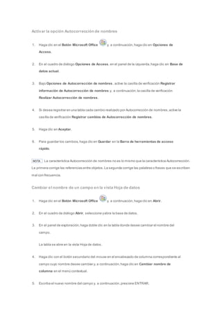 Activar la opción Autocorrección de nombres 
1. Haga clic en el Botón Microsoft Office y, a continuación, haga clic en Opciones de 
Access. 
2. En el cuadro de diálogo Opciones de Access, en el panel de la izquierda, haga clic en Base de 
datos actual. 
3. Bajo Opciones de Autocorrección de nombres, active la casilla de verificación Registrar 
información de Autocorrección de nombres y, a continuación, la casilla de verificación 
Realizar Autocorrección de nombres. 
4. Si desea registrar en una tabla cada cambio realizado por Autocorrección de nombres, active la 
casilla de verificación Registrar cambios de Autocorrección de nombres. 
5. Haga clic en Aceptar. 
6. Para guardar los cambios, haga clic en Guardar en la Barra de herramientas de acceso 
rápido. 
NOTA La característica Autocorrección de nombres no es lo mismo que la característica Autocorrección. 
La primera corrige las referencias entre objetos. La segunda corrige las palabras o frases que se escriben 
mal con frecuencia. 
Cambiar el nombre de un campo en la vista Hoja de datos 
1. Haga clic en el Botón Microsoft Office y, a continuación, haga clic en Abrir. 
2. En el cuadro de diálogo Abrir, seleccione y abra la base de datos. 
3. En el panel de exploración, haga doble clic en la tabla donde desee cambiar el nombre del 
campo. 
La tabla se abre en la vista Hoja de datos. 
4. Haga clic con el botón secundario del mouse en el encabezado de columna correspondiente al 
campo cuyo nombre desee cambiar y, a continuación, haga clic en Cambiar nombre de 
columna en el menú contextual. 
5. Escriba el nuevo nombre del campo y, a continuación, presione ENTRAR. 
 