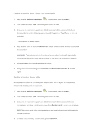 Cambiar el nombre de un campo en la vista Diseño 
1. Haga clic en el Botón Microsoft Office y, a continuación, haga clic en Abrir. 
2. En el cuadro de diálogo Abrir, seleccione y abra la base de datos. 
3. En el panel de exploración, haga clic con el botón secundario del mouse en la tabla donde 
desee cambiar el nombre del campo y, a continuación, haga clic en Vista Diseño en el menú 
contextual. 
La tabla se abre en la vista Diseño. 
4. Haga clic en la celda de la columna Nombre del campo correspondiente al campo cuyo nombre 
desee cambiar. 
SUGERENCIA Para seleccionar todo el nombre del campo, sitúe el puntero a la izquierda del 
primer carácter del nombre hasta que se convierta en una flecha y, a continuación, haga clic. 
5. Modifique el texto para cambiar el nombre del campo. 
6. Para guardar los cambios, haga clic en Guardar en la Barra de herramientas de acceso 
rápido. 
Cambiar el nombre de una tabla 
Puede cambiar el nombre de una tabla y de la mayoría de los demás objetos de base de datos 
directamente desde el panel de exploración. 
1. Haga clic en el Botón Microsoft Office y, a continuación, haga clic en Abrir. 
2. En el cuadro de diálogo Abrir, seleccione y abra la base de datos. 
3. En el panel de exploración, haga clic con el botón secundario del mouse en la tabla cuyo 
nombre desee cambiar y, a continuación, haga clic en Cambiar nombre en el menú contextual. 
NOTA Es preciso cerrar todos los objetos abiertos que hagan referencia a la tabla para poder 
cambiar su nombre. 
4. Escriba el nuevo nombre y, a continuación, presione ENTRAR. 
 